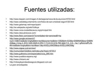 Fuentes utilizadas:
•   http://www.laspain.com/imagen-4-de/segovia/nava-de-la-asuncion/5725.html
•   http://www.webdelayuntamiento.com/fotos-de-san-cristobal-vega-6126.html
•   http://www.getamap.net/maps/spain/
•   http://es.wikipedia.org/wiki/Voltoya
•   http://www.coca-ciudaddecauca.org/principal.htm
•   http://www.descubrecoca.com/
•   http://www.flickr.com/search/?q=embalse+de+serones&f=hp
•   http://www.google.es/search?
    num=10&hl=es&site=imghp&tbm=isch&source=hp&biw=1092&bih=533&q=SABINAS&oq=SABIN
    AS&gs_l=img.3..0l10.1220.3525.0.3761.7.7.0.0.0.0.216.795.3j2j2.7.0...0.0...1ac.1.gRoUnsfPLXk
    #hl=es&site=imghp&tbm=isch&sa=1&q=AVELLANOS&oq=AVELLANOS&g
•   http://www.sigpac.jcyl.es/visor/
•   http://comunidad.fotolibre.net/index.php?topic=6735.0
•   http://www.gulliveria.com/especiales/coca_895.htm
•   http://www.pueblos-espana.org/
•   http://www.chduero.es/
•   http://mitosyleyendasdesegovia.blogspot.com.es/
•   La gran enciclopedia
 
