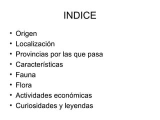 INDICE
•   Origen
•   Localización
•   Provincias por las que pasa
•   Características
•   Fauna
•   Flora
•   Actividades económicas
•   Curiosidades y leyendas
 