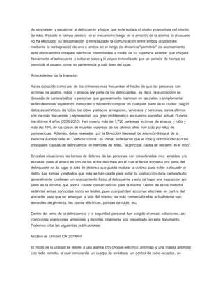 de sorprender y escatimar al delincuente y lograr que este soltara el objeto y desistiera del intento
de robo. Pasado el tiempo previsto en el mecanismo luego de la emisión de la alarma, si el usuario
no ha efectuado su desactivación o reinstaurado la comunicación entre ambos dispositivos
mediante la reintegración de uno o ambos en el rango de distancia "permitida" de acercamiento,
este último emitirá choques eléctricos intermitentes a través de su superficie exterior, que obligara
físicamente al delincuente a soltar el bolso y lo dejara inmovilizado por un periodo de tiempo de
permitirá al usuario tomar su pertenencia y salir ileso del lugar.
Antecedentes de la Invención
Ya es conocido como uno de los crímenes más frecuentes el hecho de que las personas son
víctimas de asaltos, robos y atracos por parte de los delincuentes, es decir, la sustracción no
deseada de cartera/bultos a personas que generalmente caminan en las calles o simplemente
están detenidas esperando transporte o haciendo compras en cualquier parte de la ciudad. Según
datos estadísticos, de todos los robos y atracos a negocios, vehículos y personas, estos últimos
son los más frecuentes y representan una gran problemática en nuestra sociedad actual. Durante
los últimos 4 años (2006-2010) han muerto más de 1,720 personas víctimas de atracos y robo y
más del 16% de los casos de muertes violentas de los últimos años han sido por robo de
pertenencias. Además, datos revelados por la Dirección Nacional de Atención Integral de la
Persona Adolescente en Conflicto con la Ley Penal, establecen que el robo y el homicidio son las
principales causas de delincuencia en menores de edad, "la principal causa de encierro es el robo".
En estas situaciones las formas de defensa de las personas son consideradas muy variables y/o
escasas, pues el atraco es uno de los actos delictivos en el cual el factor sorpresa por parte del
delincuente no da lugar al acto de defensa que pueda realizar la víctima para evitar o disuadir el
delito. Las formas y métodos que más se han usado para evitar la sustracción de la cartera/bulto
generalmente conllevan un acercamiento físico al delincuente y esto da lugar una exposición por
parte de la víctima, que podría causar consecuencias para la misma. Dentro de estos métodos
están las armas conocidas como no letales, pues comprenden acciones efectivas en contra del
atacante, pero que no arriesgan la vida del mismo; las más comercializadas actualmente son:
aerosoles de pimienta, las porras eléctricas, pistolas de ruido, etc.
Dentro del tema de la delincuencia y la seguridad personal han surgido diversas soluciones, así
como otras invenciones anteriores y distintas totalmente a la presentada en este documento.
Podemos citar las siguientes publicaciones:
Modelo de Utilidad CN 2079897
El modo de la utilidad se refiere a una alarma con choque-eléctrico antirrobo y una maleta antirrobo
con radio remoto, el cual comprende un cuerpo de envoltura, un control de radio receptor, un
 
