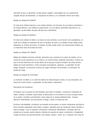 electrodo de asa, un generador de alta presión cargado y descargado por una capacitancia
cargada del tipo de aislamiento, un dispositivo de alarma y un controlador remoto de la radio.
Modelo de Utilidad CN 2036767
El modo de la utilidad relaciona a una maleta antirrobo con funciones de una alarma automática y
de choque eléctrico. Las maletas se proporcionan con una alarma automática electrónica y un
generador de alto voltaje de pulso del tipo micro intermitente.
Modelo de Utilidad CN 2045212
El modo de la utilidad se refiere a un bolso de mano antirrobo con la función de la autodefensa; el
modo de la utilidad se caracteriza en que un receptor de radio y un pulsador de alto voltaje están
dispuestos en el bolso de manos. El receptor de radio puede recibir una señal remota enviada por
un transmisor fuera de la bolsa de mano.
Modelo de Utilidad CN 1284307
Maleta de múltiples funciones antirrobo electrónico que consiste en el cuerpo de maleta, con un
control de circuito electrónico en su interior y un control remoto codificado automático. Cuenta con
que el circuito electrónico de control dentro de la caja que incluye el receptor de control remoto,
tarjeta de circuito electrónico, emisor de gases lacrimógenos, altavoces, un generador de alto
voltaje, lámparas de indicación conector de carga, interruptor de encendido y el interruptor de
prueba de carga.
Modelo de Utilidad CN 101615328
La invención se refiere a un control de alarma de electrochoques remoto, el cual comprende una
alarma de control remoto, un generador de alta presión y electrodos.
Descripción de la Invención
El producto que se expone ha sido diseñado para evitar el arrebato o sustracción indeseada de
bultos, carteras y similares, denunciando al delincuente en el momento en el que se aleja el bolso
de su dueño y también suministrando a este, luego de un tiempo predeterminado, choques
eléctricos intermitentes, que físicamente lo obliga, a frenar el intento de robo.
De forma más detallada, el producto se compone de dos partes: un primer componente principal en
forma de bolso organizador para bultos y carteras, diseñado para ser introducido dentro del bolso o
bulto a proteger, y por un segundo componente o dispositivo dependiente, concebido para ser
portado por el usuario usando diversos métodos de sujeción al cuerpo o vestimenta o integrándolo
a algún accesorio que permita portarlo como llavero, pulsera, correa, etc. o cualquier otro modo de
 
