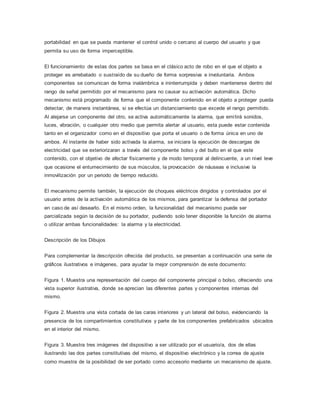 portabilidad en que se pueda mantener el control unido o cercano al cuerpo del usuario y que
permita su uso de forma imperceptible.
El funcionamiento de estas dos partes se basa en el clásico acto de robo en el que el objeto a
proteger es arrebatado o sustraído de su dueño de forma sorpresiva e involuntaria. Ambos
componentes se comunican de forma inalámbrica e ininterrumpida y deben mantenerse dentro del
rango de señal permitido por el mecanismo para no causar su activación automática. Dicho
mecanismo está programado de forma que el componente contenido en el objeto a proteger pueda
detectar, de manera instantánea, si se efectúa un distanciamiento que excede el rango permitido.
Al alejarse un componente del otro, se activa automáticamente la alarma, que emitirá sonidos,
luces, vibración, o cualquier otro medio que permita alertar al usuario, esta puede estar contenida
tanto en el organizador como en el dispositivo que porta el usuario o de forma única en uno de
ambos. Al instante de haber sido activada la alarma, se iniciara la ejecución de descargas de
electricidad que se exteriorizaran a través del componente bolso y del bulto en el que este
contenido, con el objetivo de afectar físicamente y de modo temporal al delincuente, a un nivel leve
que ocasione el entumecimiento de sus músculos, la provocación de náuseas e inclusive la
inmovilización por un periodo de tiempo reducido.
El mecanismo permite también, la ejecución de choques eléctricos dirigidos y controlados por el
usuario antes de la activación automática de los mismos, para garantizar la defensa del portador
en caso de así desearlo. En el mismo orden, la funcionalidad del mecanismo puede ser
parcializada según la decisión de su portador, pudiendo solo tener disponible la función de alarma
o utilizar ambas funcionalidades: la alarma y la electricidad.
Descripción de los Dibujos
Para complementar la descripción ofrecida del producto, se presentan a continuación una serie de
gráficos ilustrativos e imágenes, para ayudar la mejor comprensión de este documento:
Figura 1. Muestra una representación del cuerpo del componente principal o bolso, ofreciendo una
vista superior ilustrativa, donde se aprecian las diferentes partes y componentes internas del
mismo.
Figura 2. Muestra una vista cortada de las caras interiores y un lateral del bolso, evidenciando la
presencia de los compartimientos constitutivos y parte de los componentes prefabricados ubicados
en el interior del mismo.
Figura 3. Muestra tres imágenes del dispositivo a ser utilizado por el usuario/a, dos de ellas
ilustrando las dos partes constitutivas del mismo, el dispositivo electrónico y la correa de ajuste
como muestra de la posibilidad de ser portado como accesorio mediante un mecanismo de ajuste.
 