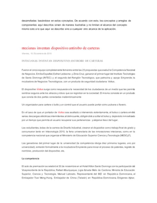 desarrolladas basándose en estos conceptos. De acuerdo con esto, los conceptos y arreglos de
componentes aquí descritos sirven de manera ilustrativa y no limitan el alcance del concepto
mismo solo a lo que aquí se describe sino a cualquier otro alcance de la aplicación.
ntecianas inventan dispositivo antirobo de carteras
Viernes, 10 Diciembre de 2010.
INTECIANAS INVENTAN DISPOSITIVO ANTIROBO DE CARTERAS
Fueron el único equipo completamente femenino entre las 23 propuestas que evaluó la Competencia Nacional
de Negocios.Emilia Espaillat,Esther Ledesma y Zinia Cruz, ganaron el primer lugar del Instituto Tecnológico
de Santo Domingo (INTEC) y el segundo del Renglón Tecnológico, que patrocina y apoya Emprende, la
incubadora de Negocios Tecnológicos, con un producto de seguridad ciudadana: Voltus.
El dispositivo Voltus surge como respuesta a la necesidad de los ciudadanos de un medio que les permita
sentirse seguros ante los atracos y robos que se registran en la sociedad. El mismo consiste en un producto
que consta de dos partes conectadas inalámbricamente
Un organizador para cartera o bulto y un control que el usuario puede portar como pulsera o llavero.
En el caso de que un portador de Voltus sea asaltado o intervenido violentamente, el bolso o cartera emitirá
varias descargas eléctricas intermitentes al delincuente,obligándolo a soltar el bolso y dejándolo inmovilizado
por un tiempo que permita al usuario recuperar sus pertenencias y alejarse ileso del lugar.
Las estudiantes, todas de la carrera de Diseño Industrial, crearon el dispositivo como trabajo final de grado y
concursaron tanto en Intecnología 2010, la feria universitaria de las innovaciones intecianas, como en la
competencia nacional que organiza el Ministerio de Educación Superior Ciencia y Tecnología (MESCyT).
Las ganadoras del primer lugar de la universidad (la competencia otorga diez primeros lugares, uno por
universidad), entrarán formalmente a la incubadora Emprende para iniciar el proceso de patentes, registro de
nombres, producción del dispositivo, etc.
La competencia
El acto de premiación se celebró el 30 de noviembre en el Hotel Hilton Santo Domingo con la participación del
Vicepresidente de la República, Rafael Alburqueque, Ligia Amada Melo de Cardona, Ministra de Educación
Superior, Ciencia y Tecnología, Manuel Labrado, Representante del BID en República Dominicana, el
Embajador Tsai Meng-Hung, Embajador de China (Taiwán) en República Dominicana, Diógenes Aybar,
 