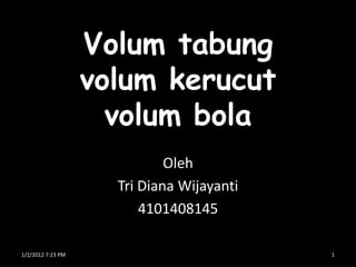 Volum tabung
                   volum kerucut
                     volum bola
                             Oleh
                     Tri Diana Wijayanti
                         4101408145

1/2/2012 7:23 PM                           1
 