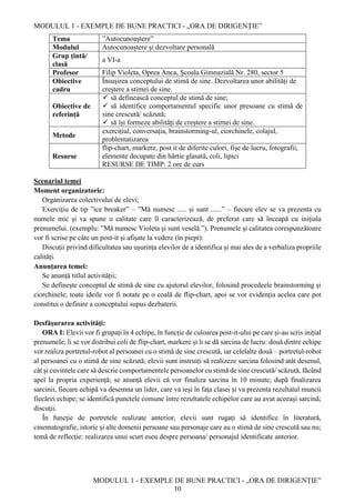 MODULUL 1 - EXEMPLE DE BUNE PRACTICI - „ORA DE DIRIGENȚIE”
MODULUL 1 - EXEMPLE DE BUNE PRACTICI - „ORA DE DIRIGENȚIE”
10
Tema ”Autocunoaștere”
Modulul Autocunoaștere și dezvoltare personală
Grup țintă/
clasă
a VI-a
Profesor Filip Violeta, Oprea Anca, Școala Gimnazială Nr. 280, sector 5
Obiective
cadru
Însușirea conceptului de stimă de sine. Dezvoltarea unor abilități de
creștere a stimei de sine.
Obiective de
referință
 să definească conceptul de stimă de sine;
 să identifice comportamentul specific unor presoane cu stimă de
sine crescută/ scăzută;
 să își formeze abilități de creștere a stimei de sine.
Metode
exercițiul, conversația, brainstorming-ul, ciorchinele, colajul,
problematizarea
Resurse
flip-chart, markere, post it de diferite culori, fișe de lucru, fotografii,
elemente decupate din hârtie glasată, coli, lipici
RESURSE DE TIMP: 2 ore de curs
Scenariul temei
Moment organizatoric:
Organizarea colectivului de elevi;
Exercițiu de tip ”ice breaker” – ”Mă numesc ..... și sunt ......” – fiecare elev se va prezenta cu
numele mic și va spune o calitate care îl caracterizează, de preferat care să înceapă cu inițiala
prenumelui. (exemplu: ”Mă numesc Violeta și sunt veselă.”). Prenumele și calitatea corespunzătoare
vor fi scrise pe câte un post-it și afișate la vedere (în piept).
Discuții privind dificultatea sau ușurința elevilor de a identifica și mai ales de a verbaliza propriile
calități.
Anunțarea temei:
Se anunță titlul activității;
Se definește conceptul de stimă de sine cu ajutorul elevilor, folosind procedeele brainstorming și
ciorchinele; toate ideile vor fi notate pe o coală de flip-chart, apoi se vor evidenția acelea care pot
constitui o definire a conceptului supus dezbaterii.
Desfășurarea activități:
ORA I: Elevii vor fi grupați în 4 echipe, în funcție de culoarea post-it-ului pe care și-au scris inițial
prenumele; li se vor distribui coli de flip-chart, markere și li se dă sarcina de lucru: două dintre echipe
vor realiza portretul-robot al persoanei cu o stimă de sine crescută, iar celelalte două – portretul-robot
al persoanei cu o stimă de sine scăzută; elevii sunt instruiți să realizeze sarcina folosind atât desenul,
cât și cuvintele care să descrie comportamentele persoanelor cu stimă de sine crescută/ scăzută, făcând
apel la propria experiență; se anunță elevii că vor finaliza sarcina în 10 minute; după finalizarea
sarcinii, fiecare echipă va desemna un lider, care va ieși în fața clasei și va prezenta rezultatul muncii
fiecărei echipe; se identifică punctele comune între rezultatele echipelor care au avut aceeași sarcină;
discuții.
În funcție de portretele realizate anterior, elevii sunt rugați să identifice în literatură,
cinematografie, istorie și alte domenii persoane sau personaje care au o stimă de sine crescută sau nu;
temă de reflecție: realizarea unui scurt eseu despre persoana/ personajul identificate anterior.
 