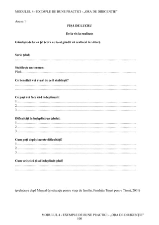 MODULUL 4 - EXEMPLE DE BUNE PRACTICI - „ORA DE DIRIGENȚIE”
MODULUL 4 - EXEMPLE DE BUNE PRACTICI - „ORA DE DIRIGENȚIE”
100
Anexa 1
FIȘĂ DE LUCRU
De la vis la realitate
Gândeşte-te la un ţel (ceva ce te-ai gândit să realizezi în viitor).
Scrie ţelul:
………………………………………….………………………………………………………..
Stabileşte un termen:
Până…………………………………………………………………….………………………..
Ce beneficii vei avea/ de ce îl stabileşti?
………………………………………….………………………………………………………..
………………………………………….………………………………………………………..
Ce paşi vei face să-l îndeplineşti:
1. ………………………………………….……………………………………………………..
2. ………………………………………….……………………………………………………..
3. ………………………………………….……………………………………………………..
Dificultăţi în îndeplinirea ţelului:
1. ………………………………………….……………………………………………………..
2. ………………………………………….……………………………………………………..
3. ………………………………………….……………………………………………………..
Cum poţi depăşi aceste dificultăţi?
1. ………………………………………….……………………………………………………..
2. ………………………………………….……………………………………………………..
3. ………………………………………….……………………………………………………..
Cum vei şti că ţi-ai îndeplinit ţelul?
………………………………………….………………………………………………………..
………………………………………….………………………………………………………..
(prelucrare după Manual de educaţie pentru viaţa de familie, Fundaţia Tineri pentru Tineri, 2001)
 