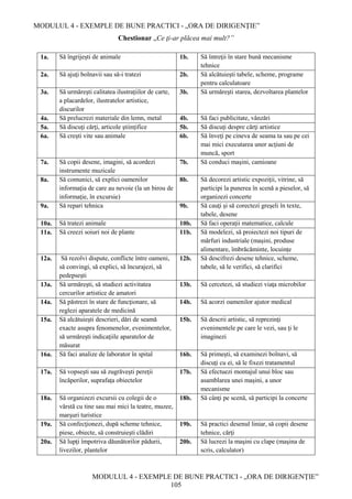 MODULUL 4 - EXEMPLE DE BUNE PRACTICI - „ORA DE DIRIGENȚIE”
MODULUL 4 - EXEMPLE DE BUNE PRACTICI - „ORA DE DIRIGENȚIE”
105
Chestionar „Ce ţi-ar plăcea mai mult?”
1a. Să îngrijeşti de animale 1b. Să întreţii în stare bună mecanisme
tehnice
2a. Să ajuţi bolnavii sau să-i tratezi 2b. Să alcătuieşti tabele, scheme, programe
pentru calculatoare
3a. Să urmăreşti calitatea ilustraţiilor de carte,
a placardelor, ilustratelor artistice,
discurilor
3b. Să urmăreşti starea, dezvoltarea plantelor
4a. Să prelucrezi materiale din lemn, metal 4b. Să faci publicitate, vânzări
5a. Să discuţi cărţi, articole ştiinţifice 5b. Să discuţi despre cărţi artistice
6a. Să creşti vite sau animale 6b. Să înveţi pe cineva de seama ta sau pe cei
mai mici executarea unor acţiuni de
muncă, sport
7a. Să copii desene, imagini, să acordezi
instrumente muzicale
7b. Să conduci maşini, camioane
8a. Să comunici, să explici oamenilor
informaţia de care au nevoie (la un birou de
informaţie, în excursie)
8b. Să decorezi artistic expoziţii, vitrine, să
participi la punerea în scenă a pieselor, să
organizezi concerte
9a. Să repari tehnica 9b. Să cauţi şi să corectezi greşeli în texte,
tabele, desene
10a. Să tratezi animale 10b. Să faci operaţii matematice, calcule
11a. Să creezi soiuri noi de plante 11b. Să modelezi, să proiectezi noi tipuri de
mărfuri industriale (maşini, produse
alimentare, îmbrăcăminte, locuințe
12a. Să rezolvi dispute, conflicte între oameni,
să convingi, să explici, să încurajezi, să
pedepseşti
12b. Să descifrezi desene tehnice, scheme,
tabele, să le verifici, să clarifici
13a. Să urmăreşti, să studiezi activitatea
cercurilor artistice de amatori
13b. Să cercetezi, să studiezi viaţa microbilor
14a. Să păstrezi în stare de funcţionare, să
reglezi aparatele de medicină
14b. Să acorzi oamenilor ajutor medical
15a. Să alcătuieşti descrieri, dări de seamă
exacte asupra fenomenelor, evenimentelor,
să urmăreşti indicaţiile aparatelor de
măsurat
15b. Să descrii artistic, să reprezinţi
evenimentele pe care le vezi, sau ţi le
imaginezi
16a. Să faci analize de laborator în spital 16b. Să primeşti, să examinezi bolnavi, să
discuţi cu ei, să le fixezi tratamentul
17a. Să vopseşti sau să zugrăveşti pereţii
încăperilor, suprafaţa obiectelor
17b. Să efectuezi montajul unui bloc sau
asamblarea unei maşini, a unor
mecanisme
18a. Să organizezi excursii cu colegii de o
vârstă cu tine sau mai mici la teatre, muzee,
marşuri turistice
18b. Să cânţi pe scenă, să participi la concerte
19a. Să confecţionezi, după scheme tehnice,
piese, obiecte, să construieşti clădiri
19b. Să practici desenul liniar, să copii desene
tehnice, cărţi
20a. Să lupţi împotriva dăunătorilor pădurii,
livezilor, plantelor
20b. Să lucrezi la maşini cu clape (maşina de
scris, calculator)
 