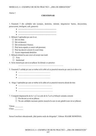 MODULUL 4 - EXEMPLE DE BUNE PRACTICI - „ORA DE DIRIGENȚIE”
MODULUL 4 - EXEMPLE DE BUNE PRACTICI - „ORA DE DIRIGENȚIE”
107
Anexa 1
CHESTIONAR
1. Enumeră 3 din calitățile tale (curajos, destoinic, talentat, sârguincios/ harnic, descurcăreț,
perseverent, inteligent, cult, generos):
 -----------------------------------------------------------
 -----------------------------------------------------------
 -----------------------------------------------------------
2. Bifează 3 aptitudini pe care le ai:
 Știi să cânți;
 Știi să dansezi;
 Știi să desenezi frumos;
 Poți lucra repede și corect sub presiune;
 Poți lua decizii corecte în scurt timp;
 Acorzi importanță detaliilor.
3. Bifează efortul la care crezi că reziști mai mult:
 Fizic
 Intelectual
4. Scrie meseria pe care ți-ar plăcea/ îți dorești s-o practici:
.............................................................................................
5. Enumeră 3 calități pe care ar trebui să le aibă cel ce practică meseria pe care ți-ai ales-o tu:
 ..................................................................
 ..................................................................
 ..................................................................
6. Alege 3 aptitudini pe care ar trebui să le aibă cel ce practică meseria aleasă de tine:
 .....................................................................
 .......................................................................
 .......................................................................
7. Compară răspunsurile de la 1 și 2 cu cele de la 5 și 6 și bifează varianta corectă:
 Pot deveni ce mi-ar plăcea;
 Nu am calitățile necesare pentru meseria la care m-am gândit (care mi-ar plăcea).
Vârsta: ________
Clasa: _________
Sursa:Consiliere educațională „Idei pentru orele de dirigenție”, Editura: RAABE ROMÂNIA.
 