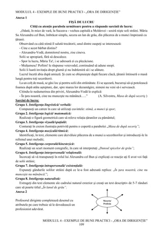 MODULUL 4 - EXEMPLE DE BUNE PRACTICI - „ORA DE DIRIGENȚIE”
MODULUL 4 - EXEMPLE DE BUNE PRACTICI - „ORA DE DIRIGENȚIE”
109
Anexa 1
FIŞĂ DE LUCRU
Citiţi cu atenţie parabola următoare pentru a răspunde sarcinii de lucru:
„Odată, în miez de vară, la Suceava - vechea capitală a Moldovei - sosiră nişte soli străini. Măria
Sa Alexandru cel Bun, îmbrăcat simplu, secera un lan de grâu, din plăcerea de a munci împreună cu
ţăranii.
Observând cu câtă stimă îl salută trecătorii, unul dintre oaspeţi se interesează:
- Cine e acest bărbat distins?
- Alexandru-Vodă, domnitorul nostru, zise cineva.
Solii se apropiară, fără să descalece.
- Spor la lucru, Măria Ta!, i se adresară ei cu plecăciune.
- Mulţumesc! Poftim! le răspunse voievodul, continuând să adune snopi.
Solii îi luară invitaţia drept glumă şi nu îndrăzniră să i se alăture.
Lucrul încetă abia după amiază. Şi cum se obişnuieşte după fiecare clacă, ţăranii întinseră o masă
lungă pentru toţi secerătorii.
La un colţ de masă, se găsi loc şi pentru solii din străinătate. Ei se aşezară, bucuroşi să-şi potolească
foamea după atâta aşteptare, dar, spre marea lor dezamăgire, nimeni nu veni să-i servească.
Citindu-le nedumerirea din priviri, Alexandru-Vodă le explică:
- În ţara noastră, cine nu munceşte nu mănâncă…..” (A. Silvestru, Masa de după seceriş )
Sarcini de lucru:
Grupa 1. Inteligenţa lingvistică/ verbală:
Compuneţi un catren în care să utilizaţi cuvintele: stimă, a munci şi spor;
Grupa 2. Inteligenţa logică/ matematică:
Realizaţi o figură geometrică care să releve relaţia ţăranilor cu pământul;
Grupa 3. Inteligenţa vizuală/spaţială:
Conturaţi în creion ilustraţia potrivită pentru o copertă a parabolei „Masa de după seceriş”;
Grupa 4. Inteligenţa muzicală/ritmică:
Identificaţi, în text, elemente care dezvăluie plăcerea de a munci a secerătorilor şi introduceţi-le în
refrenul unei melodii;
Grupa 5. Inteligenţa corporală/kinestezică:
Realizaţi un scurt moment coregrafic, în care să interpretaţi „Dansul spicelor de grâu”;
Grupa 6. Inteligenţa interpersonală/ relaţională:
Încercaţi să vă transpuneţi în rolul lui Alexandru cel Bun şi explicaţi ce reacţie aţi fi avut voi faţă
de solii străini;
Grupa 7. Inteligenţa intrapersonală/ existenţială:
Expuneţi gândurile solilor străini după ce le-a fost adresată replica: „În ţara noastră, cine nu
munceşte nu mănâncă.”;
Grupa 8. Inteligenţa naturalistă:
Extrageţi din text elemente ale cadrului natural exterior şi creaţi un text descriptiv de 5-7 rânduri
care să poarte titlul „În lanul de grâu”.
Anexa 2
Profesorul diriginte completează desenul cu
atributele pe care trebuie să le dovedească un
profesionist adevărat.
Meseria/
Profesia
 