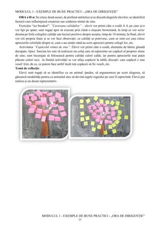 MODULUL 1 - EXEMPLE DE BUNE PRACTICI - „ORA DE DIRIGENȚIE”
MODULUL 1 - EXEMPLE DE BUNE PRACTICI - „ORA DE DIRIGENȚIE”
11
ORA a II-a: Se citesc două eseuri, de preferat antitetice și se discută alegerile elevilor; se identifică
factorii care influențează creșterea sau scăderea stimei de sine.
Exercițiu “ice breaker”: ”Caravana calităților” – elevii vor primi câte o coală A 4, pe care și-o
vor lipi pe spate; sunt rugați apoi să execute prin clasă o mișcare browniană, în timp ce vor scrie/
desena pe foile colegilor calități sau lucruri pozitive despre aceștia, timp de 10 minute; la final, elevii
vor citi propria foaie și se vor face observații: ce calități se potrivesc, cum se simt cei care citesc
aprecierile celorlalți despre ei, cum s-au simțit când au scris aprecieri pentru colegii lor, etc.
Activitatea ”Copăcelul stimei de sine”. Elevii vor primi câte o coală, elemente de hârtie glasată
decupate, lipici. Sarcina lor este să realizeze un colaj care să reprezinte un copăcel al propriei stime
de sine; sunt încurajați să folosească pentru calități culori calde, iar pentru aprecierile mai puțin
plăcute culori reci; la finalul activității se vor afișa copăceii la tablă; discuții: care copăcel e mai
vesel/ trist, de ce, ce putem face astfel încât toți copăceii să fie veseli, etc.
Temă de reflecție:
Elevii sunt rugați să se identifice cu un animal /pasăre, să argumenteze pe scurt alegerea, să
găsească modalități pentru ca animalul ales să devină regele regnului pe care îl reprezintă. Elevii pot
realiza și un desen reprezentativ.
 