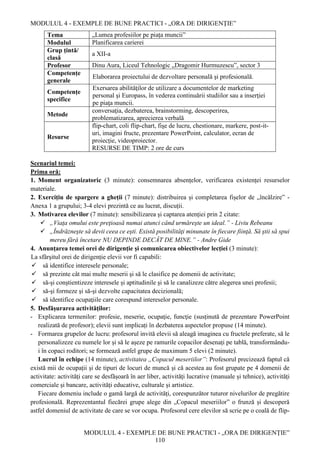 MODULUL 4 - EXEMPLE DE BUNE PRACTICI - „ORA DE DIRIGENȚIE”
MODULUL 4 - EXEMPLE DE BUNE PRACTICI - „ORA DE DIRIGENȚIE”
110
Tema „Lumea profesiilor pe piața muncii”
Modulul Planificarea carierei
Grup țintă/
clasă
a XII-a
Profesor Dinu Aura, Liceul Tehnologic „Dragomir Hurmuzescu”, sector 3
Competențe
generale
Elaborarea proiectului de dezvoltare personală şi profesională.
Competențe
specifice
Exersarea abilităţilor de utilizare a documentelor de marketing
personal şi Europass, în vederea continuării studiilor sau a inserţiei
pe piaţa muncii.
Metode
conversaţia, dezbaterea, brainstorming, descoperirea,
problematizarea, aprecierea verbală
Resurse
flip-chart, coli flip-chart, fişe de lucru, chestionare, markere, post-it-
uri, imagini fructe, prezentare PowerPoint, calculator, ecran de
proiecție, videoproiector.
RESURSE DE TIMP: 2 ore de curs
Scenariul temei:
Prima oră:
1. Moment organizatoric (3 minute): consemnarea absențelor, verificarea existenței resurselor
materiale.
2. Exercițiu de spargere a gheții (7 minute): distribuirea și completarea fișelor de „încălzire” -
Anexa 1 a grupului; 3-4 elevi prezintă ce au lucrat, discuții.
3. Motivarea elevilor (7 minute): sensibilizarea și captarea atenției prin 2 citate:
 „Viaţa omului este preţioasă numai atunci când urmăreşte un ideal.” - Liviu Rebeanu
 „Îndrăzneşte să devii ceea ce eşti. Există posibilităţi minunate în fiecare fiinţă. Să ştii să spui
mereu fără încetare NU DEPINDE DECÂT DE MINE.” - Andre Gide
4. Anunțarea temei orei de dirigenție și comunicarea obiectivelor lecției (3 minute):
La sfârşitul orei de dirigenție elevii vor fi capabili:
 să identifice interesele personale;
 să prezinte cât mai multe meserii şi să le clasifice pe domenii de activitate;
 să-şi conştientizeze interesele și aptitudinile şi să le canalizeze către alegerea unei profesii;
 să-şi formeze şi să-şi dezvolte capacitatea decizională;
 să identifice ocupaţiile care corespund intereselor personale.
5. Desfășurarea activităților:
- Explicarea termenilor: profesie, meserie, ocupaţie, funcţie (susținută de prezentare PowerPoint
realizată de profesor); elevii sunt implicați în dezbaterea aspectelor propuse (14 minute).
- Formarea grupelor de lucru: profesorul invită elevii să aleagă imaginea cu fructele preferate, să le
personalizeze cu numele lor și să le așeze pe ramurile copacilor desenați pe tablă, transformându-
i în copaci roditori; se formează astfel grupe de maximum 5 elevi (2 minute).
Lucrul în echipe (14 minute), activitatea „Copacul meseriilor”: Profesorul precizează faptul că
există mii de ocupații și de tipuri de locuri de muncă și că acestea au fost grupate pe 4 domenii de
activitate: activități care se desfășoară în aer liber, activități lucrative (manuale și tehnice), activități
comerciale și bancare, activități educative, culturale și artistice.
Fiecare domeniu include o gamă largă de activități, corespunzător tuturor nivelurilor de pregătire
profesională. Reprezentantul fiecărei grupe alege din „Copacul meseriilor” o frunză și descoperă
astfel domeniul de activitate de care se vor ocupa. Profesorul cere elevilor să scrie pe o coală de flip-
 