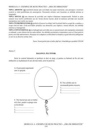 MODULUL 4 - EXEMPLE DE BUNE PRACTICI - „ORA DE DIRIGENȚIE”
MODULUL 4 - EXEMPLE DE BUNE PRACTICI - „ORA DE DIRIGENȚIE”
114
TIPUL ARTISTIC (A) manifestă atracţie spre activităţile mai puţin structurate, care presupun o rezolvare
creativă şi oferă posibilitatea de autoexpresie. Persoanele artistice sunt înzestrate cu abilităţi artistice şi
imaginaţie.
TIPUL SOCIAL (S) este interesat de activităţi care implica relaţionare interpersonală. Preferă sa ajute
oamenii să-şi rezolve problemele sau să-i înveţe diverse lucruri, decât să realizeze activităţi care necesită
manipularea unor unelte sau maşini.
TIPUL ÎNTREPRINZĂTOR (E) preferă să lucreze în echipă, însă în primul rând cu scopul de a conduce, a
ocupa rolul de lider. Evită activităţile ştiinţifice sau domeniile care implică o muncă dificilă. Are abilităţi
oratorice şi manageriale.
TIPUL CONVENŢIONAL (C) se îndreaptă spre activităţi care se caracterizează prin manipulare sistematică
şi ordonată a unor obiecte într-un cadru definit. Are abilităţi secretariale şi matematice ceea ce îl face potrivit
pentru activităţi administrative. Reuşeşte să se adapteze cu dificultate la situaţiile cu grad ridicat de ambiguitate
şi care nu au descrise cerinţe clare.
Sursa: forum.portal.edu.ro/index.php?act=Attach&type=post&id=956160
Anexa 3
BALONUL PLUTITOR
Scrie în centrul balonului ce profesie ai dori să alegi, şi pentru ca balonul să fie cât mai
strălucitor şi să plutească în aer cât mai mult, scrie în jurul lui:
A. O persoană importantă
care te sprijină.
..................................
B. Trei calităţi care te
recomandă pentru meserie
1........................................
2........................................
3........................................
C. Trei lucruri pe care ar trebui
să le faci, pentru a ajunge ceea
ce îţi doreşti.
1........................................
2........................................
3........................................
_______________
 