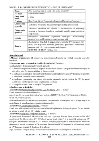 MODULUL 4 - EXEMPLE DE BUNE PRACTICI - „ORA DE DIRIGENȚIE”
MODULUL 4 - EXEMPLE DE BUNE PRACTICI - „ORA DE DIRIGENȚIE”
115
Tema „CV-ul, cartea mea de vizită (știu să mă prezint?)”
Modulul Planificarea carierei
Grup țintă/
clasă
a XII-a
Profesor Dinu Aura, Liceul Tehnologic „Dragomir Hurmuzescu”, sector 3
Competențe
generale
Elaborarea proiectului de dezvoltare personală şi profesională.
Competențe
specifice
Exersarea abilităţilor de utilizare a documentelor de marketing
personal şi Europass, în vederea continuării studiilor sau a inserţiei pe
piaţa muncii.
Metode
conversaţia, dezbaterea, expunerea, exercițiul, brainstorming,
descoperirea, problematizarea, aprecierea verbală
Resurse
chestionar on-line, fișă de documentare, formular CV Europass, flip-
chart, coli flip-chart, markere, post-it-uri, prezentare PowerPoint,
ecran de proiecție, videoproiector, calculatoare.
RESURSE DE TIMP: 1 oră de curs
Scenariul temei:
1.Moment organizatoric (2 minute): se consemnează absențele, se verifică existența resurselor
materiale.
2.Anunțarea temei și comunicarea obiectivelor lecției (2 minute):
La sfârşitul orei de dirigenție elevii vor fi capabili:
 să identifice răspunsurile corecte propuse de chestionar pentru a categorisi informaţiile legate de
întocmirea unor documente oficiale în forma corectă;
 să stabilească informaţiile personale ce trebuie incluse în redactarea unui CV în scopul organizării
şi structurării corecte a acestui document;
 să analizeze comparativ care dintre informaţiile personale trebuie incluse în CV, în sensul
identificării erorilor de întocmire şi redactare a acestuia;
 să completeze corect un CV, dar și CV-ul personal.
3.Desfășurarea activităților:
Activitatea 1: Prezentarea chestionarului „Ce ştiu despre CV?” (7 minute)
Elevii accesează chestionarul la adresa:
http://www.liis.ro/~oradedirigentie/siveco/websites/21232f297a57a5a743894a0e4a801fc3/2008-
05-30-12-30-41/index.html
Profesorul cere elevilor să parcurgă conţinutul chestionarului în întregime, iar la sfârșit aceștia au
posibilitatea să vizualizeze corectitudinea răspunsurilor.
Activitatea 2: Analiza chestionarului (3 minute)
Elevii sunt solicitați să identifice care sunt informațiile personale și esențiale pentru fiecare individ
ce trebuie să apară într-un CV redactat corect.
Activitatea 3: Reguli de completare a unui CV (8 minute)
Se pornește de la moto-ul „O carieră nu este ceva ce găsești. Este un lucru pe care trebuie să îl
construiești. La fel este și un CV. CV-ul este cartea ta de vizită.” și se dezvoltă noțiunea de CV
(categorii de informații incluse în CV, erori de conținut și redactare ce trebuie evitate, aptitudini
personale ce trebuie prezentate în CV, care este formatul unui CV Europass). Se utilizează un model
de CV Europass ce poate fi descărcat de la adresa:
https://europass.cedefop.europa.eu/ro/documents/curriculum-vitae/templates-instructions
 