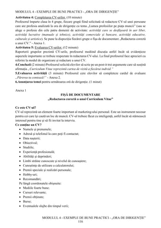 MODULUL 4 - EXEMPLE DE BUNE PRACTICI - „ORA DE DIRIGENȚIE”
MODULUL 4 - EXEMPLE DE BUNE PRACTICI - „ORA DE DIRIGENȚIE”
116
Activitatea 4: Completarea CV-urilor. (10 minute)
Profesorul împarte clasa în 4 grupe, fiecare grupă fiind solicitată să redacteze CV-ul unei persoane
care are profesia analizată la ora de dirigenție cu tema „Lumea profesiilor pe piața muncii” (sau se
alege o profesie din cele patru domenii de activitate: activități care se desfășoară în aer liber,
activități lucrative (manuale și tehnice), activități comerciale și bancare, activități educative,
culturale și artistice). Se pune la dispoziția fiecărei grupe o fișa de documentare „Redactarea corectă
a unui CV.” - Anexa 1.
Activitatea 5: Evaluarea CV-urilor. (12 minute)
Raportorii grupelor prezintă CV-urile, profesorul mediind discuția astfel încât să evidențieze
aspectele importante ce trebuie respectate în redactarea CV-ului. La final profesorul face aprecieri cu
referire la modul de organizare și redactare a unui CV.
4.Concluzii (2 minute) Profesorul solicită elevilor să scrie pe un post-it trei argumente care să susțină
afirmația „Curriculum Vitae reprezintă cartea de vizită a fiecărui individ.”
5.Evaluarea activității (3 minute) Profesorul cere elevilor să completeze cardul de evaluare
„Părerea ta contează!” - Anexa 2.
6.Anunțarea temei pentru următoarea oră de dirigenție. (1 minut)
Anexa 1
FIȘĂ DE DOCUMENTARE
„Redactarea corectă a unui Curriculum Vitae”
Ce este CV-ul?
CV-ul reprezintă un element foarte important al marketing-ului personal. Este un instrument necesar
pentru cei care îşi caută un loc de muncă. CV-ul trebuie făcut cu inteligenţă, astfel încât să stârnească
interesul pentru tine şi să fii invitat la interviu.
Ce conţine un CV?
 Numele şi prenumele;
 Adresă şi telefonul la care poţi fi contactat;
 Data naşterii;
 Obiectivul;
 Studiile;
 Experienţă profesională;
 Abilităţi şi deprinderi;
 Limbi străine cunoscute şi nivelul de cunoaştere;
 Cunoştinţe de utilizare a calculatorului;
 Premii speciale şi realizări personale;
 Hobby-uri;
 Recomandări;
Pe lângă coordonatele obişnuite:
 Mediile foarte bune;
 Cursuri relevante;
 Premii obţinute;
 Burse;
 Eventualele slujbe din timpul verii;
 