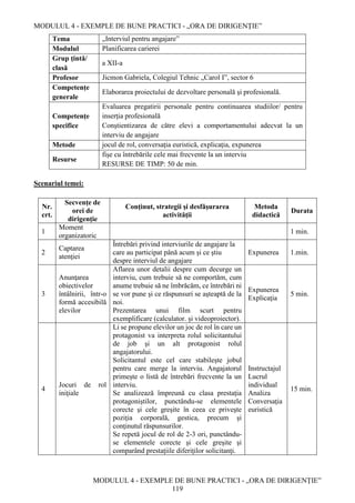 MODULUL 4 - EXEMPLE DE BUNE PRACTICI - „ORA DE DIRIGENȚIE”
MODULUL 4 - EXEMPLE DE BUNE PRACTICI - „ORA DE DIRIGENȚIE”
119
Tema „Interviul pentru angajare”
Modulul Planificarea carierei
Grup țintă/
clasă
a XII-a
Profesor Jicmon Gabriela, Colegiul Tehnic „Carol I”, sector 6
Competenţe
generale
Elaborarea proiectului de dezvoltare personală şi profesională.
Competenţe
specifice
Evaluarea pregatirii personale pentru continuarea studiilor/ pentru
inserţia profesională
Conştientizarea de către elevi a comportamentului adecvat la un
interviu de angajare
Metode jocul de rol, conversaţia euristică, explicaţia, expunerea
Resurse
fişe cu întrebările cele mai frecvente la un interviu
RESURSE DE TIMP: 50 de min.
Scenariul temei:
Nr.
crt.
Secvenţe de
orei de
dirigenţie
Conţinut, strategii şi desfăşurarea
activităţii
Metoda
didactică
Durata
1
Moment
organizatoric
1 min.
2
Captarea
atenţiei
Întrebări privind interviurile de angajare la
care au participat până acum şi ce ştiu
despre interviul de angajare
Expunerea 1.min.
3
Anunţarea
obiectivelor
întâlnirii, într-o
formă accesibilă
elevilor
Aflarea unor detalii despre cum decurge un
interviu, cum trebuie să ne comportăm, cum
anume trebuie să ne îmbrăcăm, ce întrebări ni
se vor pune şi ce răspunsuri se aşteaptă de la
noi.
Prezentarea unui film scurt pentru
exemplificare (calculator. și videoproiector).
Expunerea
Explicaţia
5 min.
4
Jocuri de rol
iniţiale
Li se propune elevilor un joc de rol în care un
protagonist va interpreta rolul solicitantului
de job şi un alt protagonist rolul
angajatorului.
Solicitantul este cel care stabileşte jobul
pentru care merge la interviu. Angajatorul
primeşte o listă de întrebări frecvente la un
interviu.
Se analizează împreună cu clasa prestaţia
protagoniştilor, punctându-se elementele
corecte şi cele greşite în ceea ce priveşte
poziţia corporală, gestica, precum şi
conţinutul răspunsurilor.
Se repetă jocul de rol de 2-3 ori, punctându-
se elementele corecte şi cele greşite şi
comparând prestaţiile diferiţilor solicitanţi.
Instructajul
Lucrul
individual
Analiza
Conversaţia
euristică
15 min.
 