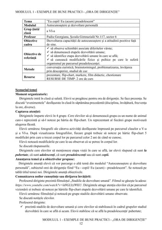 MODULUL 1 - EXEMPLE DE BUNE PRACTICI - „ORA DE DIRIGENȚIE”
MODULUL 1 - EXEMPLE DE BUNE PRACTICI - „ORA DE DIRIGENȚIE”
12
Tema ”Eu copil/ Eu (acum) preadolescent”
Modulul Autocunoaștere și dezvoltare personală
Grup țintă/
clasă
a VI-a
Profesor Padiu Georgiana, Școala Gimnazială Nr.117, sector 6
Obiective
cadru
Dezvoltarea capacității de autocunoaștere și a atitudinii pozitive față
de sine.
Obiective de
referință
 să observe schimbări asociate diferitelor vârste;
 să denumească etapele dezvoltării umane;
 să identifice etapa dezvoltării umane în care se află;
 să cunoască modificările fizice și psihice pe care le suferă
organismul pe parcursul preadolescenței.
Metode
conversația euristică, brainstormingul, problematizarea, învățarea
prin descoperire, studiul de caz
Resurse
prezentare, flip-chart, markere, film didactic, chestionare
RESURSE DE TIMP: 2 ore de curs
Scenariul temei
Moment organizatoric:
Dirigintele intră în clasă și salută. Elevii se pregătesc pentru ora de dirigenție. Se face prezența. Se
discută “evenimentele” desfășurate în clasă în săptămâna precedentă (disciplina, învățătură, frecvența
la ore, diverse).
Captarea atenției:
Dirigintele împarte elevii în 4 grupe. Cere elevilor să-și denumească grupa cu un nume de animal
care-i reprezintă și să-l noteze pe hârtia de flip-chart. Un reprezentant al fiecărei grupe motivează
alegerea făcută.
Elevii urmăresc fotografii ale câtorva activități desfășurate împreună pe parcursul claselor a V-a
și a VI-a. După vizualizarea fotografiilor, fiecare grupă trebuie să noteze pe hârtie flip-chart 5
modificări prin care a trecut corpul lor pe parcursul celor 2 ani de când se cunosc.
Elevii notează modificările pe care le-au observat că se petrec în corpul lor.
Se discută răspunsurile.
Dirigintele cere elevilor să menționeze etapa vieții în care se află, iar elevii răspund că sunt la
pubertate, că sunt adolescenți, că sunt preadolescenți sau că sunt copii.
Anunţarea temei şi a obiectivelor propuse:
Dirigintele anunță elevii că vor parcurge o altă temă din modulul “Autocunoaștere și dezvoltare
personală”, subiectul orei de dirigenție fiind “Eu - copil/ Eu (acum) - preadolescent”. Se notează pe
tablă titlul temei noi. Dirigintele anunță obiectivele.
Comunicarea noilor cunoştinţe sau dirijarea învăţării:
Profesorul diriginte prezintă filmulețul „Stadiile de dezvoltare umană”. Filmul se găsește la adesa:
https://www.youtube.com/watch?v=ld8GLIzIWKU. Dirigintele atrage atenția elevilor că pe parcursul
vizionării ei trebuie să noteze pe hârtiile flip-chart etapele dezvoltării umane pe care le identifică.
Elevii urmăresc filmulețul și notează pe grupe stadiile dezvoltării umane observate.
Se discută notițele elevilor.
Profesorul diriginte:
 prezintă stadiile de dezvoltare umană și cere elevilor să stabilească în cadrul grupelor stadiul
dezvoltării în care se află ei acum. Elevii stabilesc că se află la preadolescență/ pubertate;
 