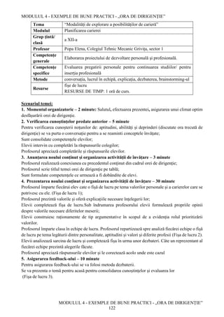 MODULUL 4 - EXEMPLE DE BUNE PRACTICI - „ORA DE DIRIGENȚIE”
MODULUL 4 - EXEMPLE DE BUNE PRACTICI - „ORA DE DIRIGENȚIE”
122
Tema “Modalități de explorare a posibilităților de carieră”
Modulul Planificarea carierei
Grup țintă/
clasă
a XII-a
Profesor Popa Elena, Colegiul Tehnic Mecanic Grivița, sector 1
Competenţe
generale
Elaborarea proiectului de dezvoltare personală şi profesională.
Competenţe
specifice
Evaluarea pregatirii personale pentru continuarea studiilor/ pentru
inserţia profesională
Metode conversația, lucrul în echipă, explicația, dezbaterea, brainstorming-ul
Resurse
fişe de lucru
RESURSE DE TIMP: 1 oră de curs.
Scenariul temei:
1. Momentul organizatoric – 2 minute: Salutul, efectuarea prezentei, asigurarea unui climat optim
desfășurării orei de dirigenţie.
2. Verificarea cunoștințelor predate anterior – 5 minute
Pentru verificarea cunoșterii noţunilor de: aptitudini, abilități și deprinderi (discutate ora trecută de
dirigenţie) se va purta o conversație pentru a se reaminti conceptele învățate;
Sunt consolidate competențele elevilor;
Elevii intervin cu completări la răspunsurile colegilor;
Profesorul apreciază completările și răspunsurile elevilor.
3. Anunțarea noului conținut și organizarea activității de învățare – 3 minute
Profesorul realizează conexiunea cu precedentul conținut din cadrul orei de dirigenţie;
Profesorul scrie titlul temei orei de dirigenţie pe tablă;
Sunt formulate competențele ce urmează a fi dobândite de elevi.
4. Prezentarea noului conținut și organizarea activității de învățare – 30 minute
Profesorul împarte fiecărui elev cate o fișă de lucru pe tema valorilor personale și a carierelor care se
potrivesc cu ele. (Fișa de lucru 1);
Profesorul prezintă valorile și oferă explicațiile necesare înțelegerii lor;
Elevii completează fișa de lucru.Sub îndrumarea profesorului elevii formulează propriile opinii
despre valorile necesare diferitelor meserii;
Elevii construiesc raționamente de tip argumentative în scopul de a evidenția rolul prioritizării
valorilor.
Profesorul împarte clasa în echipe de lucru. Profesorul repartizează spre analiză fiecărei echipe o fișă
de lucru pe tema legăturii dintre personalitate, aptitudini și valori și diferite profesii (Fișa de lucru 2).
Elevii analizează sarcina de lucru și completează fișa în urma unor dezbateri. Câte un reprezentant al
fiecărei echipe prezintă alegerile făcute.
Profesorul apreciază răspunsurile elevilor și le corectează acolo unde este cazul
5. Asigurarea feedback-ului – 10 minute
Pentru asigurarea feedback-ului se va folosi metoda dezbaterii.
Se va prezenta o temă pentru acasă pentru consolidarea cunoștințelor și evaluarea lor
(Fișa de lucru 3).
 