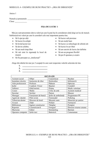 MODULUL 4 - EXEMPLE DE BUNE PRACTICI - „ORA DE DIRIGENȚIE”
MODULUL 4 - EXEMPLE DE BUNE PRACTICI - „ORA DE DIRIGENȚIE”
123
Anexa 1
Numele și prenumele: _________________________________
Clasa: ____________
FIŞA DE LUCRU 1
Mai jos sunt prezentate câteva valori pe care le poţi lua în considerare când alegi un loc de muncă.
Subliniază trei valori pe care le consideri cele mai importante pentru tine.
 Să îi ajut pe alţii
 Să lucrez în echipă
 Să învăţ lucruri noi
 Să devin celebru
 Să am mult timp liber
 Să mă simt în siguranţă la locul de
muncă
 Să fiu perceput ca „intelectual”
 Să lucrez sub presiune
 Să am mulţi bani
 Să lucrez cu tehnologie de ultimă oră
 Să lucrez în aer liber
 Să am sarcini de lucru clar definite
 Să am un program flexibil
 Să pot fi spontan şi creativ
Alege din tabelul de mai jos 3 ocupaţii în care sunt respectate valorile selectate de tine.
1. _________________________
2. _________________________
3. _________________________
OCUPAȚII
Asistent social Ofiţer Ceasornicar Bucătar
Instalator electric Instructor de zbor Horticultor Infirmier/ă
Atlet profesionist Profesor Pădurar Optician
Şofer Coafeză / Frizer Bijutier Contabil
Arhitect Ghid turistic Poştaş Medic veterinar
Casier Medic Critic de artă Asistent medical
Secretar Scriitor Patron Maseur
Manager Funcţionar de bancă Şofer de ambulanţă Programator PC
Agent de vânzări Pilot avion Fotomodel Psiholog
Tehnician dentar Director de hotel Mecanic auto Muncitor pe şantier
Avocat Zidar Poliţist Farmacist
Bibliotecar Inginer constructor Tâmplar Pompier
Reporter Cosmetician/ă Fotograf Director resurse umane
Muzician Editor Stomatolog Barman
Operator computer Şofer taxi Balerin/ă Cameraman
 