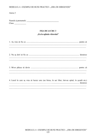MODULUL 4 - EXEMPLE DE BUNE PRACTICI - „ORA DE DIRIGENȚIE”
MODULUL 4 - EXEMPLE DE BUNE PRACTICI - „ORA DE DIRIGENȚIE”
125
Anexa 3
Numele și prenumele: _________________________________
Clasa: ____________
FIŞA DE LUCRU 3
„Eu în oglinda viitorului”
1. Aș vrea să fiu ca ............................................................................................................ pentru că
................................................................................................................................................................
...............................................................................................................................................................
2. Nu aș dori să fiu ca ........................................................................................................ deoarece
................................................................................................................................................................
...............................................................................................................................................................
3. Mi-ar plăcea să devin .................................................................................................. pentru că
................................................................................................................................................................
...............................................................................................................................................................
4. Locul în care aș vrea să lucrez este (un birou, în aer liber, într-un spital, în școală etc.)
…………………………………………………………......................................................... deoarece
................................................................................................................................................................
...............................................................................................................................................................
 