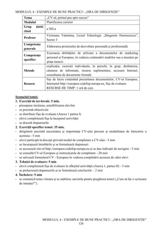 MODULUL 4 - EXEMPLE DE BUNE PRACTICI - „ORA DE DIRIGENȚIE”
MODULUL 4 - EXEMPLE DE BUNE PRACTICI - „ORA DE DIRIGENȚIE”
126
Tema „CV-ul, primul pas spre succes”
Modulul Planificarea carierei
Grup țintă/
clasă
a XII-a
Profesor
Vizireanu Valentina, Liceul Tehnologic „Dragomir Hurmuzescu”,
Sector 3
Competenţe
generale
Elaborarea proiectului de dezvoltare personală şi profesională.
Competenţe
specifice
Exersarea abilităţilor de utilizare a documentelor de marketing
personal şi Europass, în vederea continuării studiilor sau a inserţiei pe
piaţa muncii.
Metode
explicaţia, exerciții individuale, în perechi, în grup, dezbaterea,
căutarea de informaţii, resurse suplimentare, accesare Internet,
consultarea de documente formale
Resurse
fișe de lucru conținând prezentarea documentelor, CV-ul Europass,
Internetul http://europass.cedefop.europa.eu, fișe de evaluare
RESURSE DE TIMP: 1 oră de curs
Scenariul temei:
1. Exerciții de ice-break: 5 min.
- presupune incitarea, sensibilizarea elevilor
- se prezintă obiectivele
- se distribuie fişa de evaluare (Anexa 1 partea I)
- elevii completează fişa la începutul activităţii
- se discută răspunsurile
2. Exerciții specifice temei: 35 min.
- dirigintele prezintă necesitatea şi importanţa CV-ului precum şi modalitatea de întocmire a
acestuia - 5 min
- elevii participă la discuţii privind modul de completare a CV-ului - 5 min
- se încurajează întrebările şi se formulează răspunsuri
- se accesează site-ul http://europass.cedefop.europa.eu şi se dau indicaţii de navigare - 5 min
- se consultă CV-ul Europass și instrucţiunile de completare - 20 min
- se salvează formularul CV - Europass în vederea completării acestuia de către elevi
3. Tehnici de evaluare: 5 min
- elevii completează fişa de evaluare la sfârșitul activităţii (Anexa 1, partea II) - 3 min
- se prelucrează răspunsurile şi se formulează concluziile – 2 min
4. Încheiere: 5 min
- se comunică tema viitoare şi se stabilesc sarcinile pentru pregătirea temei („Cum să fac o scrisoare
de intenţie?”).
 
