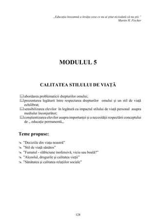 128
,,Educația înseamnă a învăța ceea ce nu ai știut niciodată că nu știi.”
Martin H. Fischer
MODULUL 5
CALITATEA STILULUI DE VIAȚĂ
abordarea problematicii drepturilor omului;
prezentarea legăturii între respectarea drepturilor omului și un stil de viață
echilibrat;
sensibilizarea elevilor în legătură cu impactul stilului de viață personal asupra
mediului înconjurător;
conștientizarea elevilor asupra importanței și a necesității respectării conceptului
de ,, educație permanentă,,.
Teme propuse:
 ”Deciziile din viaţa noastră”
 ”Stil de viaţă sănătos”
 ”Fumatul - slăbiciune inofensivă, viciu sau boală?”
 ”Alcoolul, drogurile și calitatea vieții”
 ”Sănătatea și calitatea relațiilor sociale”
 