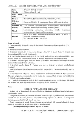 MODULUL 5 - EXEMPLE DE BUNE PRACTICI - „ORA DE DIRIGENȚIE”
MODULUL 5 - EXEMPLE DE BUNE PRACTICI - „ORA DE DIRIGENȚIE”
129
Tema „Deciziile din viaţa noastră”
Modulul Calitatea stilului de viaţă
Grup țintă/
clasă
a V-a
Profesor Burtea Doina, Şcoala Gimnazială „Ferdinand I”, sector 2
Obiective
cadru
Exersarea abilităţilor de management al unui stil de viaţă de calitate
Obiective de
referință
 să identifice alternativa optimă de soluţionare a unei probleme
personale, pornind de la resursele şi interesele proprii
Metode
brainstorming, expunerea, conversaţia, metoda ciorchinelui,
demonstraţia, activitate frontală şi pe echipe
Resurse
fişe de lucru, fişiere Word sau PowerPoint cu Anexa 1 şi Anexa 2,
calculator, videoproiector, tablă.
RESURSE DE TIMP: 1 oră de curs
Scenariul temei:
1. Captarea atenţiei: dirigintele citeşte elevilor textul „De ce nu poartă George ochelari?” –
Anexa 1.
2. Anunţarea obiectivelor temei.
3. Discutarea textului „De ce nu poartă George ochelari?” cu elevii clasei. Se notează toate
răspunsurile pe tablă (metoda ciorchinelui).
4. Se cere elevilor să dea exemple de decizii pe care le iau în privinţa petrecerii timpului liber sau a
modului în care aleg să-şi cheltuiască banii de buzunar. Răspunsurile sunt notate pe tablă.
5. Se prezintă elevilor etapele luării unei decizii şi se explică elevilor modul de completare a unei
matrici pentru luarea deciziei - Anexa 2.
6. Se distribuie elevilor Anexa 3 - Fişa de lucru nr. 1 şi li se cere să citească textul „Decizia
Cristinei”.
7. Împreună cu elevii se completează matricea pentru luarea deciziei, conform materialului „Decizia
Cristinei”.
8. Se împarte clasa în echipe de 4-5 elevi şi se distribuie fiecărei echipe Anexa 4 - Fişa de lucru nr.
2. Se cere echipelor să construiască o matrice-model şi să o ajute pe Maria să ia cea mai bună decizie.
9. Echipele raportează rezultatele.
10. Concluzii - profesorul invită elevii să-şi expună părerea dacă această metodă îi ajută să ia decizii
mai mult sau mai puţin importante referitor la alegerile pe care le au în faţă.
Anexa 1
DE CE NU POARTĂ GEORGE OCHELARI?
Vederea este un dar nepreţuit, de care ne folosim de fiecare dată când facem ceva, inclusiv atunci
când ne facem temele.
George este în clasa a V-a. El nu vede prea bine. Medicul i-a spus să poarte ochelari pentru a vedea
lucrurile mai clar. De aceea, mama i-a cumpărat lui George o pereche de ochelari. Lui George îi stă
foarte bine cu ochelari. Şi vede şi mult mai bine.
Totuşi, cum ajunge la şcoală, George îşi scoate repede ochelarii şi îi ascunde în bancă. În timpul
orelor, nu vede nici ce se scrie la tablă şi nici ce scrie în manual.
De ce nu poartă George ochelari, deşi ştie că trebuie?
 