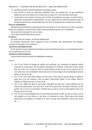 MODULUL 1 - EXEMPLE DE BUNE PRACTICI - „ORA DE DIRIGENȚIE”
MODULUL 1 - EXEMPLE DE BUNE PRACTICI - „ORA DE DIRIGENȚIE”
13
 prezintă sensurile noțiunilor pubertate și preadolescență;
 cere elevilor să noteze pe flip-chart modificări fizice ale corpului lor, iar apoi modificări
psihice pe care le-au observat la ei înșiși sau la colegii lor. Elevii prezintă concluziile.
 citește câteva texte (Anexa 1) în care elevii trebuie să completeze, pe grupe, cuvintele lipsă ce
reprezintă caracteristicile/ transformările pe care corpul uman le suferă în preadolescență. Se
discută caracteristicile/ transformările pe care elevii le propun pentru completarea textelor.
Fixarea cunoştinţelor:
Dirigintele prezintă diferite comportamente ale unei fetițe de 12 ani (Anexa 2), iar elevii, pe grupe,
trebuie să completeze caracteristicile etapei vârstei preadolescenței pe care le identifică.
Elevii prezintă concluziile la care au ajuns.
Elevii lipesc hârtiile flip-chart pe perete.
Evaluare:
Se rezolvă fișa de evaluare. Se discută răspunsurile.
Se distribuie chestionare, elevii răspund în scris la întrebări, apoi chestionarele sunt adunate,
urmând a fi discutate în ora următoare.
Aprecierea activităţii elevilor:
Se fac aprecieri asupra noțiunilor prezentate pe parcursul temei prezente și se nominalizează elevii
care au participat activ la oră.
Anunțarea temei următoare:
Se precizează tema de discuție din săptămâna următoare.
Anexa 1
1. Am 12 ani. Postez tot timpul pe rețelele de socializare, fac comentarii pe paginile multor
cunoscuți și necunoscuți. Mi-am parolat calculatorul și telefonul. Când intru la baie închid
bine uşa. Cine vrea să intre la mine în cameră trebuie să bată la ușă. Țin un jurnal secret în
care notez tot ce mi se întâmplă. Uneori simt nevoia să stau singură, să nu mă deranjeze nimeni
pentru că am nevoie de …
2. Am 13 ani. Sunt unul dintre băieții cool din clasă. Când ieșim în pauză, băieții se adună în
jurul meu și nu mă contrazic, orice aș spune. Când jucăm fotbal, eu fac echipa. Dacă ne
întâlnim cu băieți mai mari, am nevoie de ...
3. Am 14 ani. Mulți îmi spun că sunt timid. Câteodată iau note mici. Atunci părinţii mei mă
ceartă, dar când primesc note mari, de 8, 9 sau 10 nu spun nimic. Îmi place să desenez, să fac
grafitti, dar nu am tot ce-mi trebuie. Părinţii mei nu sunt de acord cu preocupările mele şi nu
înţeleg că am nevoie de…
4. Am 15 ani şi m-am îndrăgostit de cea mai frumoasă fată din școală. Nu ştiu ce să fac, cum să
mă comport ca să mă observe și pe mine, să vorbească cu mine. Peste câteva luni termin
gimnaziul și mă gândesc tot timpul la ce liceu să merg. Sunt nehotărât, cred că am nevoie
de…….
 