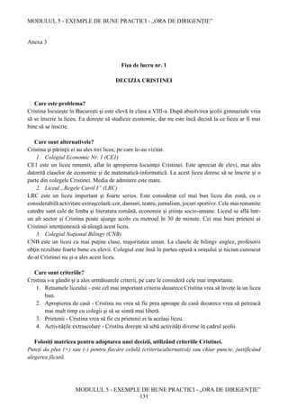 MODULUL 5 - EXEMPLE DE BUNE PRACTICI - „ORA DE DIRIGENȚIE”
MODULUL 5 - EXEMPLE DE BUNE PRACTICI - „ORA DE DIRIGENȚIE”
131
Anexa 3
Fişa de lucru nr. 1
DECIZIA CRISTINEI
Care este problema?
Cristina locuieşte în Bucureşti şi este elevă în clasa a VIII-a. După absolvirea şcolii gimnaziale vrea
să se înscrie la liceu. Ea doreşte să studieze economie, dar nu este încă decisă la ce liceu ar fi mai
bine să se înscrie.
Care sunt alternativele?
Cristina şi părinţii ei au ales trei licee, pe care le-au vizitat.
1. Colegiul Economic Nr. 1 (CE1)
CE1 este un liceu renumit, aflat în apropierea locuinţei Cristinei. Este apreciat de elevi, mai ales
datorită claselor de economie şi de matematică-informatică. La acest liceu doresc să se înscrie şi o
parte din colegele Cristinei. Media de admitere este mare.
2. Liceul „Regele Carol I” (LRC)
LRC este un liceu important şi foarte serios. Este considerat cel mai bun liceu din zonă, cu o
considerabilă activitate extraşcolară: cor, dansuri, teatru, jurnalism, jocuri sportive. Cele mai renumite
catedre sunt cele de limba şi literatura română, economie şi ştiinţe socio-umane. Liceul se află într-
un alt sector şi Cristina poate ajunge acolo cu metroul în 30 de minute. Cei mai buni prieteni ai
Cristinei intenţionează să aleagă acest liceu.
3. Colegiul Naţional Bilingv (CNB)
CNB este un liceu cu mai puţine clase, majoritatea uman. La clasele de bilingv englez, profesorii
obţin rezultate foarte bune cu elevii. Colegiul este însă în partea opusă a oraşului şi niciun cunoscut
de-al Cristinei nu şi-a ales acest liceu.
Care sunt criteriile?
Cristina s-a gândit şi a ales următoarele criterii, pe care le consideră cele mai importante.
1. Renumele liceului - este cel mai important criteriu deoarece Cristina vrea să înveţe la un liceu
bun.
2. Apropierea de casă - Cristina nu vrea să fie prea aproape de casă deoarece vrea să petreacă
mai mult timp cu colegii şi să se simtă mai liberă.
3. Prietenii - Cristina vrea să fie cu prietenii ei la acelaşi liceu.
4. Activităţile extraşcolare - Cristina doreşte să aibă activităţi diverse în cadrul şcolii.
Folosiţi matricea pentru adoptarea unei decizii, utilizând criteriile Cristinei.
Puteţi da plus (+) sau (-) pentru fiecare celulă (criteriu/alternativă) sau chiar puncte, justificând
alegerea făcută.
 