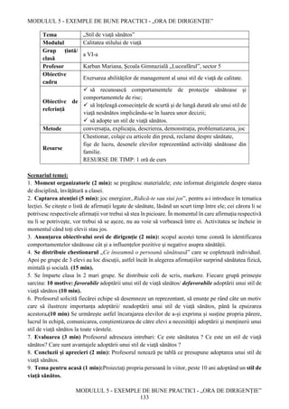 MODULUL 5 - EXEMPLE DE BUNE PRACTICI - „ORA DE DIRIGENȚIE”
MODULUL 5 - EXEMPLE DE BUNE PRACTICI - „ORA DE DIRIGENȚIE”
133
Tema „Stil de viaţă sănătos”
Modulul Calitatea stilului de viaţă
Grup țintă/
clasă
a VI-a
Profesor Karban Mariana, Şcoala Gimnazială „Luceafărul”, sector 5
Obiective
cadru
Exersarea abilităţilor de management al unui stil de viaţă de calitate.
Obiective de
referință
 să recunoască comportamentele de protecţie sănătoase și
comportamentele de risc;
 să înţeleagă consecinţele de scurtă și de lungă durată ale unui stil de
viaţă nesănătos implicându-se în luarea unor decizii;
 să adopte un stil de viaţă sănătos.
Metode conversaţia, explicaţia, descrierea, demonstraţia, problematizarea, joc
Resurse
Chestionar, colaje cu articole din presă, reclame despre sănătate,
fişe de lucru, desenele elevilor reprezentând activităţi sănătoase din
familie.
RESURSE DE TIMP: 1 oră de curs
Scenariul temei:
1. Moment organizatoric (2 min): se pregătesc materialele; este informat dirigintele despre starea
de disciplină, învățătură a clasei.
2. Captarea atenţiei (5 min): joc energizer„Ridică-te sau stai jos”, pentru a-i introduce în tematica
lecției. Se citește o listă de afirmații legate de sănătate, lăsând un scurt timp între ele; cei cărora li se
potrivesc respectivele afirmații vor trebui să stea în picioare. În momentul în care afirmația respectivă
nu li se potrivește, vor trebui să se așeze, nu au voie să vorbească între ei. Activitatea se încheie in
momentul când toți elevii stau jos.
3. Anunțarea obiectivului orei de dirigenție (2 min): scopul acestei teme constă în identificarea
comportamentelor sănătoase cât şi a influențelor pozitive şi negative asupra sănătății.
4. Se distribuie chestionarul „Ce înseamnă o persoană sănătoasă” care se copletează individual.
Apoi pe grupe de 3 elevi au loc discuții, astfel încât în alegerea afirmațiilor surprind sănătatea fizică,
mintală și socială. (15 min).
5. Se împarte clasa în 2 mari grupe. Se distribuie coli de scris, markere. Fiecare grupă primeşte
sarcina: 10 motive: favorabile adoptării unui stil de viață sănătos/ defavorabile adoptării unui stil de
viață sănătos (10 min).
6. Profesorul solicită fiecărei echipe să desemneze un reprezentant, să enunțe pe rând câte un motiv
care să ilustreze importanța adoptării/ neadoptării unui stil de viață sănătos, până la epuizarea
acestora.(10 min) Se urmărește astfel încurajarea elevilor de a-și exprima și susține propria părere,
lucrul în echipă, comunicarea, conștientizarea de către elevi a necesității adoptării și menținerii unui
stil de viață sănătos la toate vârstele.
7. Evaluarea (3 min) Profesorul adreseaza intrebari: Ce este sănătatea ? Ce este un stil de viaţă
sănătos? Care sunt avantajele adoptării unui stil de viaţă sănătos ?
8. Concluzii şi aprecieri (2 min): Profesorul notează pe tablă ce presupune adoptarea unui stil de
viață sănătos.
9. Tema pentru acasă (1 min):Proiectaţi propria persoană în viitor, peste 10 ani adoptând un stil de
viaţă sănătos.
 