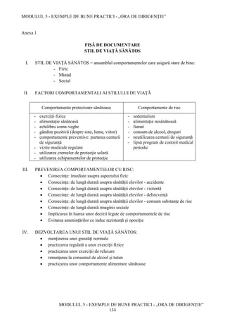 MODULUL 5 - EXEMPLE DE BUNE PRACTICI - „ORA DE DIRIGENȚIE”
MODULUL 5 - EXEMPLE DE BUNE PRACTICI - „ORA DE DIRIGENȚIE”
134
Anexa 1
FIȘĂ DE DOCUMENTARE
STIL DE VIAŢĂ SĂNĂTOS
I. STIL DE VIAŢĂ SĂNĂTOS = ansamblul comportamentelor care asigură stare de bine:
- Fizic
- Mintal
- Social
II. FACTORI COMPORTAMENTALI AI STILULUI DE VIAȚĂ
Comportamente protectoare sănătoase Comportamente de risc
- exerciţii fizice
- alimentație sănătoasă
- echilibru somn-veghe
- gândire pozitivă (despre sine, lume, viitor)
- comportamente preventive: purtarea centurii
de siguranță
- vizite medicale regulate
- utilizarea cremelor de protecţie solară
- utilizarea echipamentelor de protecţie
- sedentarism
- alimentaţie nesănătoasă
- fumat
- consum de alcool, droguri
- neutilizarea centurii de siguranţă
- lipsă program de control medical
periodic
III. PREVENIREA COMPORTAMENTELOR CU RISC:
 Consecinţe: imediate asupra aspectului fizic
 Consecinţe: de lungă durată asupra sănătăţii elevilor - accidente
 Consecinţe: de lungă durată asupra sănătăţii elevilor - violentă
 Consecinţe: de lungă durată asupra sănătăţii elevilor - delincvenţă
 Consecinţe: de lungă durată asupra sănătăţii elevilor - consum substanțe de risc
 Consecinţe: de lungă durată imaginii sociale
 Implicarea în luarea unor decizii legate de comportamentele de risc
 Evitarea amenințărilor ce induc rezistență și opoziție
IV. DEZVOLTAREA UNUI STIL DE VIAȚĂ SĂNĂTOS:
 menținerea unei greutăţi normale
 practicarea regulată a unor exerciţii fizice
 practicarea unor exerciţii de relaxare
 renunţarea la consumul de alcool şi tutun
 practicarea unor comportamente alimentare sănătoase
 