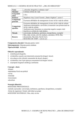 MODULUL 5 - EXEMPLE DE BUNE PRACTICI - „ORA DE DIRIGENȚIE”
MODULUL 5 - EXEMPLE DE BUNE PRACTICI - „ORA DE DIRIGENȚIE”
139
Tema „Alcoolul, drogurile și calitatea vieții”
Modulul Calitatea stilului de viață
Grup țintă/
clasă
a X-a
Profesor Negulescu Ana, Liceul Teoretic „Dante Alighieri”, sector 3
Competențe
generale
Exersarea abilităților de management al unui stil de viață de calitate
Competențe
specifice
Exersarea abilităţilor de management al unui stil de viaţă de calitate.
Analizarea informațiilor, serviciilor și resurselor care promovează un
stil de viață de calitate.
Analizarea unor fenomene cu consecințe negative asupra vieții
tinerilor și a stilului de viață sănătos.
Metode conversația, dezbaterea, aprobarea, dezaprobarea, exemplul
Resurse
film, cărți, reviste, coli A4, markere, calculator, DVD, film
documentar, flip-chart, fișă de lucru
RESURSE DE TIMP: 1 oră de curs
Componenta educaţiei: Educaţia pentru valori
Subcomponenta: Educaţia pentru sănătate
Tipul activităţii: dezbatere
Obiective operaţionale:
1. să definească drogurile;
2. să identifice cauzele care determină consumul de droguri/ alcool;
3. să evalueze critic efectele consumului de alcool, droguri;
4. să identifice cine îi pot ajuta pe consumatorii de droguri/ alcool;
5. să propună sloganuri antidrog și antifumat.
Concepte –cheie:
-droguri
-dependenţa fizică sau psihică
-sevraj
-toleranţă
-toxicomanie
-alcoolism
Strategia didactică:
● RESURSE PROCEDURALE:
-metode și procedee: conversația, dezbaterea, aprobarea, dezaprobarea, exemplul.
-forme de organizare: frontal, individual, pe grupe
● RESURSE MATERIALE: film, cărți, reviste
 