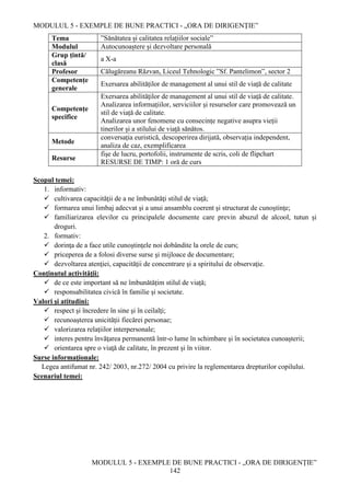 MODULUL 5 - EXEMPLE DE BUNE PRACTICI - „ORA DE DIRIGENȚIE”
MODULUL 5 - EXEMPLE DE BUNE PRACTICI - „ORA DE DIRIGENȚIE”
142
Tema ”Sănătatea și calitatea relațiilor sociale”
Modulul Autocunoaștere și dezvoltare personală
Grup țintă/
clasă
a X-a
Profesor Călugăreanu Răzvan, Liceul Tehnologic ”Sf. Pantelimon”, sector 2
Competențe
generale
Exersarea abilităților de management al unui stil de viață de calitate
Competențe
specifice
Exersarea abilităţilor de management al unui stil de viaţă de calitate.
Analizarea informațiilor, serviciilor și resurselor care promovează un
stil de viață de calitate.
Analizarea unor fenomene cu consecințe negative asupra vieții
tinerilor și a stilului de viață sănătos.
Metode
conversația euristică, descoperirea dirijată, observația independent,
analiza de caz, exemplificarea
Resurse
fişe de lucru, portofolii, instrumente de scris, coli de flipchart
RESURSE DE TIMP: 1 oră de curs
Scopul temei:
1. informativ:
 cultivarea capacităţii de a ne îmbunătăţi stilul de viață;
 formarea unui limbaj adecvat şi a unui ansamblu coerent şi structurat de cunoştinţe;
 familiarizarea elevilor cu principalele documente care previn abuzul de alcool, tutun și
droguri.
2. formativ:
 dorinţa de a face utile cunoştinţele noi dobândite la orele de curs;
 priceperea de a folosi diverse surse şi mijloace de documentare;
 dezvoltarea atenţiei, capacităţii de concentrare şi a spiritului de observaţie.
Conţinutul activităţii:
 de ce este important să ne îmbunătățim stilul de viață;
 responsabilitatea civică în familie și societate.
Valori şi atitudini:
 respect şi încredere în sine şi în ceilalţi;
 recunoaşterea unicităţii fiecărei personae;
 valorizarea relaţiilor interpersonale;
 interes pentru învăţarea permanentă într-o lume în schimbare şi în societatea cunoaşterii;
 orientarea spre o viaţă de calitate, în prezent şi în viitor.
Surse informaţionale:
Legea antifumat nr. 242/ 2003, nr.272/ 2004 cu privire la reglementarea drepturilor copilului.
Scenariul temei:
 