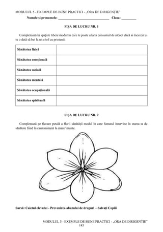 MODULUL 5 - EXEMPLE DE BUNE PRACTICI - „ORA DE DIRIGENȚIE”
MODULUL 5 - EXEMPLE DE BUNE PRACTICI - „ORA DE DIRIGENȚIE”
145
Numele și prenumele: _______________________________ Clasa: _________
FIȘA DE LUCRU NR. 1
Completează în spaţiile libere modul în care te poate afecta consumul de alcool dacă ai încercat şi
tu o dată să bei la un chef cu prietenii.
Sănătatea fizică
Sănătatea emoțională
Sănătatea socială
Sănătatea mentală
Sănătatea ocupațională
Sănătatea spirituală
FIȘA DE LUCRU NR. 2
Completează pe fiecare petală a florii sănătăţii modul în care fumatul intervine în starea ta de
sănătate fiind în cantonament la mare/ munte.
Sursă: Caietul elevului - Prevenirea abuzului de droguri – Salvaţi Copiii
 