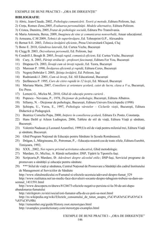 EXEMPLE DE BUNE PRACTICI - „ORA DE DIRIGENȚIE”
EXEMPLE DE BUNE PRACTICI - „ORA DE DIRIGENȚIE”
146
BIBLIOGRAFIE:
1) Abric, Jean-Claude, 2002, Psihologia comunicării. Teorii şi metode, Editura Polirom, Iaşi.
2) Creţu, Romeo Zeno,2005, Evaluarea personalităţii. Modele alternative, Editura Polirom.
3) Cristea, Dumitru, 2005,Tratat de psihologie socială, Editura Pro Transilvania.
4) Maria Antoneta, Berea, 2009, Imaginea de sine și comunicarea nonverbală, Anuar educațional.
5) Armeanu, C.M 2009, Tehnici de superînvăţare, Ed. Tehnoprint G.P., Alexandria
6) Bernat S-E. 2003, Tehnica învăţării eficiente, Presa Universitară Clujană, Cluj
7) Bono E. 2010, Gândirea laterală, Ed. Curtea Veche, Bucureşti
8) Clegg B. 2003, Dezvoltarea personală, Ed. Polirom, Iaşi
9) Condrill J, Bough B. 2005, Învaţă rapid, comunică eficient, Ed. Curtea Veche, Bucureşti
10) Cury, A. 2003, Părinţi străluciţi - profesori fascinanţi, Editura For You, Bucureşti
11) Drapeau Ch. 2003, Învaţă cum să înveţi repede, Ed. Teora, Bucureşti
12) Muresan P. 1990, Învăţarea eficientă şi rapidă, Editura Ceres, Bucureşti
13) Negreţ-Dobridor I. 2005, Ştiinţa învăţării, Ed. Polirom, Iaşi
14) Rudnianski J. 2001, Cum să înveţi, Ed. All Educational, Bucureşti
15) Ştefănescu P. 1995, Curs de citire rapidă în 12 lecţii, Ed. Miracol, Bucureşti
16) Mariana Marin, 2007, Consiliere și orientare școlară, caiet de lucru, clasa a V-a, București,
Erc Press.
17) Lemeni G., Miclea M., 2010, Ghid de educaţie pentru carieră .
18) Popescu - Neveanu, P., 1978, Dicţionar de psihologie, Bucureşti, Editura Albatros.
19) Sillamy, N. - Dicţionar de psihologie, Bucureşti, Editura Univers Enciclopedic (1998)
20) Şchiopu, U., Verza, E., 1997, Psihologia vârstelor – Ciclurile vieţii, Bucureşti, Editura
Didactică şi Pedagogică.
21) Beatrice Cornelia Popa, 2000, Iniţiere în consilierea şcolară, Editura Ex Ponto, Constanţa.
22) Hans Deihl şi Aileen Ludington, 2006, Tablete de stil de viaţă, Editura Viaţă şi sănătate,
Bucureşti.
23) Valentin Nadasan şi Leonard Azamfirei, 1999,Un stil de viaţă pentru mileniul trei, Editura Viaţă
şi sănătate, Bucureşti.
24) Ghid Program Naţional de Educaţie pentru Sănătate în Școala Românească.
25) Drăgan, I., Mărgineanu, D., Petroman, P., - Educația noastră cea de toate zilele, Editura Eurobit,
Timișoara, 1992;
26) XXX , 2002, Noi repere privind activitatea educativă, Ghid metodologic.
27) Mardare, D.; Micliuc, A: Rămâi nefumător; DSP, Tipărit la Tipomilx-Iaşi.
28) Scripcariu,P; Mardare, D: Adevăruri despre alcoolul etilic; DSP-Iaşi, Serviciul programe de
promovare a sănătăţii şi educaţie pentru sănătate.
29) *** Stilul de viaţă şi sănătatea, Centrul Naţional de Promovare a Sănătăţii din cadrul Institutului
de Management al Serviciilor de Sănătate
http://www.sfatulmedicului.ro/Fumatul-si-efectele-acestuia/adevarul-despre-fumat_529
http://www.realitatea.net/un-medic-face-dezvaluiri-socante-despre-tabagism-trebuie-sa-dam-un-
semnal_1411591.html
http://www.descopera.ro/dnews/8124673-efectele-negative-persista-si-la-30-de-ani-dupa-
abandonarea-fumatului
http://stirileprotv.ro/stiri/social/esti-fumator-afla-de-ce-poti-sa-mori.html
http://ro.wikipedia.org/wiki/Efectele_consumului_de_tutun_asupra_s%C4%83n%C4%83t%C4
%83%C8%9Bii
http://remember.org/guide/History.root.stereotypes.html
http://examples.yourdictionary.com/stereotype-examples.html
 