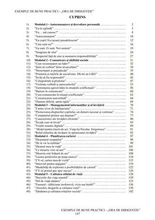 EXEMPLE DE BUNE PRACTICI - „ORA DE DIRIGENȚIE”
EXEMPLE DE BUNE PRACTICI - „ORA DE DIRIGENȚIE”
147
CUPRINS
1) Modulul 1 - Autocunoaștere și dezvoltare personală ………………..…… 2
2) ”Eu în oglindă” ……………………………………………………………… 3
3) ”Eu… mă cunosc?” ……………………………………………………..…... 8
4) ”Autocunoaștere” ………………………………………………………...…. 10
5) ”Eu copil/ Eu (acum) preadolescent” ……………………………………..… 12
6) ”Cine sunt eu?” …………………………………………………………..…. 16
7) ”Eu sunt. Ei sunt. Noi suntem” …………………………………………….... 19
8) ”Imaginea de sine” ………………………………………………………..… 24
9) ”Respectul față de sine și asumarea responsabilității” ……………………..... 27
10) Modulul 2 - Comunicare și abilități sociale …………………………......... 31
11) ”Cum recunoaştem un lider?” ……………………………………………..... 32
12) ”Ştim să vorbim? Ştim să ascultăm?” ……………………………………..… 34
13) ”Stereotipuri și prejudecăți” ……………………………………………….... 35
14) ”Prietenia și rețelele de socializare. Dă-mi un LIKE” ……………………..... 40
15) ”Învăţ să fiu responsabil” ………………………………………………….... 42
16) ”Colegialitate și prietenie” ………………………………………………...… 47
17) “Violența verbală și autocontrolul” ………………………………………..... 53
18) ”Gestionarea agresivității în situațiile conflictuale” ……………………….... 56
19) ”Bariere în comunicare” …………………………………………………...... 60
20) ”Cum comunicăm în situații conflictuale” …………………………………... 62
21) ”Comunicarea nonverbală” ………………………………………………..... 64
22) ”Oameni diferiți, șanse egale” ……………………………………………..... 68
23) Modulul 3 – Managementul informațiilor și al învățării ……………........ 70
24) ”Cartea izvor de înțelepciune” …………………………………………..….. 71
25) ”Promovarea drepturilor copilului, un demers necesar şi continuu” …..……. 74
26) “Computerul prieten sau dușman?” …………………………………..…….. 77
27) “Caracteristici ale învățării eficiente” ………………………………..……... 80
28) ”Învață cum să înveți” …………………………………………………..…... 83
29) ”Viețile noastre digitale” ………………………………………………..…... 89
30) ” Model pentru tinerii de azi: Viaţa lui Nicolae Grigorescu” …………..…… 91
31) “Rolul stilurilor de învățare în optimizarea învățării” ………………..……... 92
32) Modulul 4 – Planifcarea carierei …………………………….....…..……... 97
33) ”Dicțonarul ocupaților” ………………………………………………..…… 98
34) ”De la vis la realitate” ……………………………………………………..... 99
35) ”Drumul meu în viață” …………………………………………………..….. 101
36) ”Ce meserie vreu să am?” ……………………………………………..……. 106
37) ”Meseria este brățară de aur” …………………………………………..…… 108
38) ”Lumea profesiilor pe piața muncii” …………………………………..……. 110
39) “CV-ul, cartea mea de vizită” ………………………………………..……… 115
40) “Interviul pentru angajare” …………………………………………..……... 119
41) “Modalități de explorare a posibilităților de carieră” ………………..……… 122
42) “CV-ul primul pas spre succes” …………………………...………..………. 126
43) Modulul 5 – Calitatea stilului de viață …………………………..………... 128
44) ”Deciziile din viaţa noastră” ………………………………………..………. 129
45) ”Stil de viaţă sănătos” ………………………………………………..……... 133
46) ”Fumatul - slăbiciune inofensivă, viciu sau boală?” ………………..……….. 136
47) ”Alcoolul, drogurile și calitatea vieții” …………………………..………….. 139
48) ”Sănătatea și calitatea relațiilor sociale” …………………………...………... 142
 