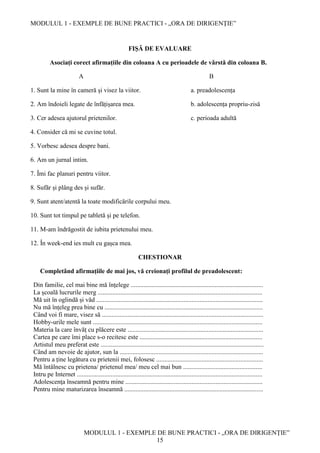 MODULUL 1 - EXEMPLE DE BUNE PRACTICI - „ORA DE DIRIGENȚIE”
MODULUL 1 - EXEMPLE DE BUNE PRACTICI - „ORA DE DIRIGENȚIE”
15
FIȘĂ DE EVALUARE
Asociați corect afirmațiile din coloana A cu perioadele de vârstă din coloana B.
A B
1. Sunt la mine în cameră și visez la viitor. a. preadolescența
2. Am îndoieli legate de înfățișarea mea. b. adolescența propriu-zisă
3. Cer adesea ajutorul prietenilor. c. perioada adultă
4. Consider că mi se cuvine totul.
5. Vorbesc adesea despre bani.
6. Am un jurnal intim.
7. Îmi fac planuri pentru viitor.
8. Sufăr și plâng des și sufăr.
9. Sunt atent/atentă la toate modificările corpului meu.
10. Sunt tot timpul pe tabletă și pe telefon.
11. M-am îndrăgostit de iubita prietenului meu.
12. În week-end ies mult cu gașca mea.
CHESTIONAR
Completând afirmaţiile de mai jos, vă creionați profilul de preadolescent:
Din familie, cel mai bine mă înţelege ..................................................................................
La şcoală lucrurile merg ......................................................................................................
Mă uit în oglindă și văd .......................................................................................................
Nu mă înțeleg prea bine cu ..................................................................................................
Când voi fi mare, visez să ....................................................................................................
Hobby-urile mele sunt .........................................................................................................
Materia la care învăț cu plăcere este ....................................................................................
Cartea pe care îmi place s-o recitesc este ............................................................................
Artistul meu preferat este .....................................................................................................
Când am nevoie de ajutor, sun la .........................................................................................
Pentru a ține legătura cu prietenii mei, folosesc ..................................................................
Mă întâlnesc cu prietena/ prietenul mea/ meu cel mai bun .................................................
Intru pe Internet ...................................................................................................................
Adolescenţa înseamnă pentru mine .....................................................................................
Pentru mine maturizarea înseamnă ......................................................................................
 