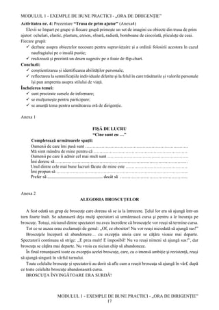 MODULUL 1 - EXEMPLE DE BUNE PRACTICI - „ORA DE DIRIGENȚIE”
MODULUL 1 - EXEMPLE DE BUNE PRACTICI - „ORA DE DIRIGENȚIE”
17
Activitatea nr. 4: Prezentare “Trusa de prim ajutor” (Anexa4)
Elevii se împart pe grupe și fiecare grupă primește un set de imagini cu obiecte din trusa de prim
ajutor: ochelari, elastic, plasture, creion, sfoară, radieră, bomboane de ciocolată, pliculețe de ceai.
Fiecare grupă:
 dezbate asupra obiectelor necesare pentru supraviețuire și a ordinii folosirii acestora în cazul
naufragiului pe o insulă pustie;
 realizează și prezintă un desen sugestiv pe o foaie de flip-chart.
Concluzii:
 conștientizarea și identificarea abilităților personale;
 reflectarea la semnificațiile individuale diferite și la felul în care trăsăturile și valorile personale
își pun amprenta asupra stilului de viață.
Încheierea temei:
 sunt precizate sursele de informare;
 se mulțumește pentru participare;
 se anunță tema pentru următoarea oră de dirigenție.
Anexa 1
FIȘĂ DE LUCRU
“Cine sunt eu …”
Completează următoarele spații:
Oamenii de care îmi pasă sunt …………………………………………………………….
Mă simt mândru de mine pentru că ……………….………………………………………
Oamenii pe care îi admir cel mai mult sunt ……………………………………………….
Îmi doresc să ………………………………………………………………………………
Unul dintre cele mai bune lucruri făcute de mine este ……………………………………
Îmi propun să ……………………………………………………………………………...
Prefer să .................................................. decât să ……………………………………….
Anexa 2
ALEGORIA BROSCUŢELOR
A fost odată un grup de broscuţe care doreau să se ia la întrecere. Ţelul lor era să ajungă într-un
turn foarte înalt. Se adunaseră deja mulţi spectatori să urmărească cursa şi pentru a le încuraja pe
broscuţe. Totuşi, niciunul dintre spectatori nu avea încredere că broscuţele vor reuşi să termine cursa.
Tot ce se auzea erau exclamaţii de genul: ,,Of, ce obositor! Nu vor reuşi niciodată să ajungă sus!”
Broscuţele începură să abandoneze… cu excepţia uneia care se căţăra vioaie mai departe.
Spectatorii continuau să strige: ,,E prea mult! E imposibil! Nu va reuşi nimeni să ajungă sus!”, dar
broscuţa se căţăra mai departe. Nu vroia cu niciun chip să abandoneze.
În final renunţaseră toate cu excepția acelei broscuţe, care, cu o imensă ambiţie şi rezistenţă, reuşi
să ajungă singură în vârful turnului.
Toate celelalte broscuţe şi spectatorii au dorit să afle cum a reuşit broscuţa să ajungă în vârf, după
ce toate celelalte broscuţe abandonaseră cursa.
BROSCUŢA ÎNVINGĂTOARE ERA SURDĂ!
 
