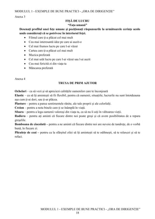 MODULUL 1 - EXEMPLE DE BUNE PRACTICI - „ORA DE DIRIGENȚIE”
MODULUL 1 - EXEMPLE DE BUNE PRACTICI - „ORA DE DIRIGENȚIE”
18
Anexa 3
FIȘĂ DE LUCRU
“Fața umană”
Desenaţi profilul unei feţe umane şi poziţionaţi răspunsurile la următoarele cerinţe acolo
unde consideraţi că se potrivesc în interiorul feţei.
 Filmul care ţi-a plăcut cel mai mult
 Cea mai interesantă idee pe care ai auzit-o
 Cel mai frumos lucru pe care l-ai văzut
 Cartea care ţi-a plăcut cel mai mult
 Muzica preferată
 Cel mai urât lucru pe care l-ai văzut sau l-ai auzit
 Cea mai fericită zi din viaţa ta
 Mâncarea preferată
Anexa 4
TRUSA DE PRIM AJUTOR
Ochelari – ca să vezi și să apreciezi calitățile oamenilor care te înconjoară
Elastic – ca să îți amintești să fii flexibil, pentru că oamenii, situațiile, lucrurile nu sunt întotdeauna
așa cum ți-ai dori, sau ți-ar plăcea.
Plasture – pentru a pansa sentimentele rănite, ale tale proprii și ale celorlalți.
Creion – pentru a nota binele care ți se înâmplă în viață.
Sfoara – pentru a lega oamenii valoroși din viața ta, ca să nu îi uiți în vâltoarea vieții.
Radiera – pentru ați aminti că fiecare dintre noi poate greşi şi că avem posibilitatea de a repara
greșelile.
Bomboana de ciocolată – pentru a ne aminti că fiecare dintre noi are nevoie de tandrețe, de o vorbă
bună, în fiecare zi.
Pliculețe de ceai – pentru ca la sfârşitul zilei să îți aminteşti să te odihneşti, să te relaxezi şi să te
refaci.
 