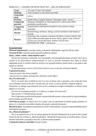 MODULUL 1 - EXEMPLE DE BUNE PRACTICI - „ORA DE DIRIGENȚIE”
MODULUL 1 - EXEMPLE DE BUNE PRACTICI - „ORA DE DIRIGENȚIE”
19
Tema ”Eu sunt. Ei sunt. Noi suntem”
Modulul Autocunoaștere și dezvoltare personală
Grup țintă/
clasă
a IX-a
Profesor Ștefan Elena, Colegiul Național ”Gheorghe Lazăr”, sector 5
Competențe
generale
Integrarea abilităţilor de interrelaţionare în vederea dezvoltării
personale şi profesionale.
Competențe
specifice
Argumentarea importanţei încrederii în sine, pentru evoluţia
personală.
Metode
brainstorming, dezbatere, dialog, exerciţii metaforice individuale şi
de grup
Resurse
chestionar, fişe cu desene, inimioare din hârtie colorată, biletele, flip-
chart/ tablă, proverbe legate de acest subiect, ghem cu aţă, foarfecă,
coli de scris, coli de flip-chart, markere, fișe de lucru
RESURSE DE TIMP: 1 oră de curs
Scenariul temei
Moment organizatoric: prezenţă, ţinută, evenimente săptămânale, aspectul sălii de clasă.
Furtună de idei: sinonime pentru greşeală, definirea noţiunii.
Jocul ,, Inima ranită - inima faptelor mele’’:
Fiecare elev primește o inimioară care în prealabil a fost decupată din hârtie colorată. Elevii au ca
sarcină să îşi autoevalueze comportamentul, în ceea ce priveşte săvârşirea unor fapte în ultima
săptămână acasă/ la şcoală şi dacă au săvârşit vreo greşeală îndoaie/ pliază inima şi aşa până la câte
greşeli au săvârşit.
Se face precizarea ca elevii să fie foarte sinceri în ceea ce priveşte săvârşirea faptelor.
Comentarii în plen:
-inima îşi poate relua forma iniţială?
-oare pe cine am supărat, deranjat prin săvârşirea acelor fapte?
Joc,, Eu sunt acela’’:
Elevii vor primi câte un bilețel în care li se cere să noteze câte o greşeală a unui coleg din clasă,
care a deranjat colectivul de elevi. Fiecare elev, pe verso, va nota şi numele colegului respectiv.
Dirigintele va strânge toate bileţelele într-un bol, urmând să extragă la întâmplare un bileţel citind
păţania cu voce tare.
Cel care îşi recunoaşte greşeala se va ridica şi va spune „Eu sunt acela”.
Sunt extrase 3÷4 bileţele pentru discuţii.
Elevii împreună cu profesorul diriginte comunică deschis pentru a căuta soluții și a putea îndepărta,
chiar remedia, greșelile făcute.
Activitate pe grupe: se împart elevii în 6 grupe: câte un reprezentat al fiecărei grupei primeşte un
desen; el va transmite nonverbal colegilor din grupă, conţinutul desenului.
Discuţii în plen: recunoaşterea transmiterii eronate a informaţiilor- asumarea responsabilităţii pentru
informaţiile transmise
Joc ,,Pânza de păianjen’’:
Elevii se aşează în cerc şi îşi vor arunca ghemul de aţă (prin defăşurare) de la unul la altul, ţinând
fiecare de aţă. Se va forma o „pânză de păianjen”. Dirigintele începe să taie cu foarfeca pânza. Fiecare
tăietură reprezintă o greşeală a unui elev şi efectul asupra grupului.
Concluzii/evaluarea activităţii: discuţii în plen.
 