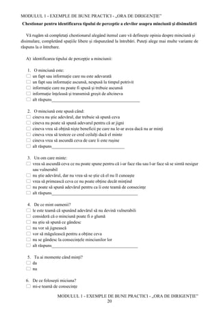 MODULUL 1 - EXEMPLE DE BUNE PRACTICI - „ORA DE DIRIGENȚIE”
MODULUL 1 - EXEMPLE DE BUNE PRACTICI - „ORA DE DIRIGENȚIE”
20
Chestionar pentru identificarea tipului de perceptie a elevilor asupra minciunii și disimulării
Vă rugăm să completați chestionarul alegând itemul care vă definește opinia despre minciună și
disimulare, completând spațiile libere și răspunzând la întrebări. Puteți alege mai multe variante de
răspuns la o întrebare.
A) identificarea tipului de percepție a minciunii:
1. O minciună este:
 un fapt sau informație care nu este adevarată
 un fapt sau informație ascunsă, nespusă la timpul potrivit
 informație care nu poate fi spusă și trebuie ascunsă
 informație înțeleasă și transmisă greșit de altcineva
 alt răspuns________________________________________
2. O minciună este spusă când:
 cineva nu știe adevărul, dar trebuie să spună ceva
 cineva nu poate să spună adevarul pentru că ar jigni
 cineva vrea să obțină niște beneficii pe care nu le-ar avea dacă nu ar minți
 cineva vrea să testeze ce cred ceilalți dacă el minte
 cineva vrea să ascundă ceva de care îi este rușine
 alt răspuns_________________________________
3. Un om care minte:
 vrea să ascundă ceva ce nu poate spune pentru că i-ar face rău sau l-ar face să se simtă nesigur
sau vulnerabil
 nu știe adevărul, dar nu vrea să se știe că el nu îl cunoaște
 vrea să primească ceva ce nu poate obține decât mințind
 nu poate să spună adevărul pentru ca îi este teamă de consecințe
 alt răspuns_______________________________________
4. De ce mint oamenii?
 le este teamă că spunând adevărul să nu devină vulnerabili
 consideră că o minciună poate fi o glumă
 nu știu să spună ce gândesc
 nu vor să jignească
 vor să măgulească pentru a obține ceva
 nu se gândesc la consecințele minciunilor lor
 alt răspuns_______________________________________
5. Tu ai momente când minți?
 da
 nu
6. De ce folosești miciuna?
 mi-e teamă de consecințe
 