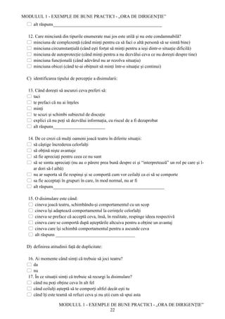 MODULUL 1 - EXEMPLE DE BUNE PRACTICI - „ORA DE DIRIGENȚIE”
MODULUL 1 - EXEMPLE DE BUNE PRACTICI - „ORA DE DIRIGENȚIE”
22
 alt răspuns________________________________________________
12. Care minciună din tipurile enumerate mai jos este utilă și nu este condamnabilă?
 minciuna de complezență (când minți pentru ca să faci o altă personă să se simtă bine)
 minciuna circumstanțială (când ești forțat să minți pentru a ieși dintr-o situație dificilă)
 minciuna de autoprotecție (când minți pentru a nu dezvălui ceva ce nu dorești despre tine)
 minciuna funcțională (când adevărul nu ar rezolva situația)
 minciuna obicei (când te-ai obițnuit să minți într-o situație și continui)
C) identificarea tipului de percepție a disimularii:
13. Când dorești să ascunzi ceva preferi să:
 taci
 te prefaci că nu ai înțeles
 minți
 te scuzi și schimbi subiectul de discuție
 explici că nu poți să dezvălui informația, cu riscul de a fi dezaprobat
 alt răspuns_______________________
14. De ce crezi că mulți oameni joacă teatru în diferite situații:
 să câștige încrederea celorlalți
 să obțină niște avantaje
 să fie apreciați pentru ceea ce nu sunt
 să se simta apreciați (nu au o părere prea bună despre ei și “interpretează” un rol pe care și l-
ar dori să-l aibă)
 nu ar suporta să fie respinși și se comportă cum vor ceilalți ca ei să se comporte
 sa fie acceptați în grupuri în care, în mod normal, nu ar fi
 alt răspuns_________________________________________________
15. O disimulare este când:
 cineva joacă teatru, schimbându-și comportamentul cu un scop
 cineva își adaptează comportamentul la cerințele celorlalți
 cineva se preface că acceptă ceva, însă, în realitate, respinge ideea respectivă
 cineva care se comportă după așteptările altcuiva pentru a obține un avantaj
 cineva care își schimbă comportamentul pentru a ascunde ceva
 alt răspuns ___________________________________
D) definirea atitudinii față de duplicitate:
16. Ai momente când simți că trebuie să joci teatru?
 da
 nu
17. În ce situații simți că trebuie să recurgi la disimulare?
 când nu poți obține ceva în alt fel
 când ceilalți așteptă să te comporți altfel decât ești tu
 când îți este teamă să refuzi ceva și nu știi cum să spui asta
 