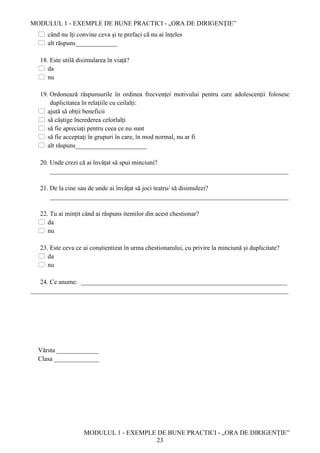 MODULUL 1 - EXEMPLE DE BUNE PRACTICI - „ORA DE DIRIGENȚIE”
MODULUL 1 - EXEMPLE DE BUNE PRACTICI - „ORA DE DIRIGENȚIE”
23
 când nu îți convine ceva și te prefaci că nu ai înțeles
 alt răspuns_____________
18. Este utilă disimularea în viață?
 da
 nu
19. Ordonează răspunsurile în ordinea frecvenței motivului pentru care adolescenții folosesc
duplicitatea în relațiile cu ceilalți:
 ajută să obții beneficii
 să câștige încrederea celorlalți
 să fie apreciați pentru ceea ce nu sunt
 să fie acceptați în grupuri în care, în mod normal, nu ar fi
 alt răspuns______________________
20. Unde crezi că ai învățat să spui minciuni?
__________________________________________________________________________
21. De la cine sau de unde ai învățat să joci teatru/ să disimulezi?
__________________________________________________________________________
22. Tu ai mințit când ai răspuns itemilor din acest chestionar?
 da
 nu
23. Este ceva ce ai conștientizat în urma chestionarului, cu privire la minciună și duplicitate?
 da
 nu
24. Ce anume: ________________________________________________________________
________________________________________________________________________________
Vârsta _____________
Clasa ______________
 