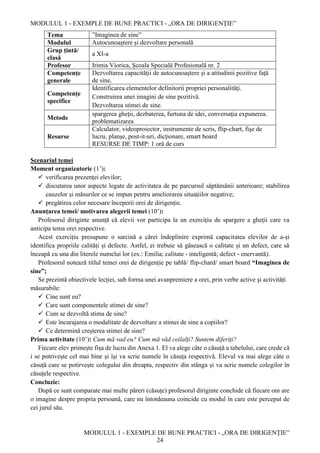 MODULUL 1 - EXEMPLE DE BUNE PRACTICI - „ORA DE DIRIGENȚIE”
MODULUL 1 - EXEMPLE DE BUNE PRACTICI - „ORA DE DIRIGENȚIE”
24
Tema ”Imaginea de sine”
Modulul Autocunoaștere și dezvoltare personală
Grup țintă/
clasă
a XI-a
Profesor Irimia Viorica, Școala Specială Profesională nr. 2
Competențe
generale
Dezvoltarea capacităţii de autocunoaştere şi a atitudinii pozitive faţă
de sine.
Competențe
specifice
Identificarea elementelor definitorii propriei personalităţi.
Construirea unei imagini de sine pozitivă.
Dezvoltarea stimei de sine.
Metode
spargerea gheţii, dezbaterea, furtuna de idei, conversaţia expunerea.
problematizarea
Resurse
Calculator, videoproiector, instrumente de scris, flip-chart, fişe de
lucru, planșe, post-it-uri, dicționare, smart board
RESURSE DE TIMP: 1 oră de curs
Scenariul temei
Moment organizatoric (1’):
 verificarea prezenței elevilor;
 discutarea unor aspecte legate de activitatea de pe parcursul săptămânii anterioare; stabilirea
cauzelor şi măsurilor ce se impun pentru ameliorarea situaţiilor negative;
 pregătirea celor necesare începerii orei de dirigenție.
Anunțarea temei/ motivarea alegerii temei (10’):
Profesorul diriginte anunță că elevii vor participa la un exercițiu de spargere a gheții care va
anticipa tema orei respective.
Acest exercițiu presupune o sarcină a cărei îndeplinire exprimă capacitatea elevilor de a-și
identifica propriile calități și defecte. Astfel, ei trebuie să găsească o calitate și un defect, care să
înceapă cu una din literele numelui lor (ex.: Emilia; calitate - inteligentă; defect - enervantă).
Profesorul notează titlul temei orei de dirigenție pe tablă/ flip-chard/ smart board “Imaginea de
sine”;
Se prezintă obiectivele lecției, sub forma unei avanpremiere a orei, prin verbe active și activități
măsurabile:
 Cine sunt eu?
 Care sunt componentele stimei de sine?
 Cum se dezvoltă stima de sine?
 Este încurajarea o modalitate de dezvoltare a stimei de sine a copiilor?
 Ce determină creșterea stimei de sine?
Prima activitate (10’): Cum mă vad eu? Cum mă văd ceilalți? Suntem diferiți?
Fiecare elev primește fișa de lucru din Anexa 1. El va alege câte o căsuță a tabelului, care crede că
i se potrivește cel mai bine și își va scrie numele în căsuța respectivă. Elevul va mai alege câte o
căsuță care se potirvește colegului din dreapta, respectiv din stânga și va scrie numele colegilor în
căsuțele respective.
Concluzie:
După ce sunt comparate mai multe păreri (căsuțe) profesorul diriginte conchide că fiecare om are
o imagine despre propria persoană, care nu întotdeauna coincide cu modul în care este perceput de
cei jurul său.
 