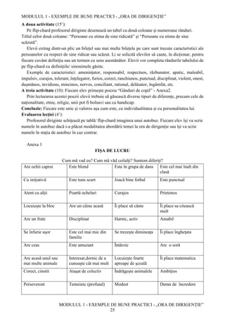 MODULUL 1 - EXEMPLE DE BUNE PRACTICI - „ORA DE DIRIGENȚIE”
MODULUL 1 - EXEMPLE DE BUNE PRACTICI - „ORA DE DIRIGENȚIE”
25
A doua activitate (15’):
Pe flip-chard profesorul diriginte desenează un tabel cu două coloane și numeroase rânduri.
Titlul celor două coloane: “Persoane cu stima de sine ridicată” și “Persoane cu stima de sine
scăzută”.
Elevii extrag dintr-un plic un bilețel sau mai multe bilețele pe care sunt trecute caracteristici ale
persoanelor cu respect de sine ridicat sau scăzut. Li se solicită elevilor să caute, în dicționar, pentru
fiecare cuvânt definiția sau un termen cu sens asemănător. Elevii vor completa rândurile tabelului de
pe flip-chard cu definițiile/ sinonimele găsite.
Exemple de caracteristici: amenințator, responsabil, respectuos, răzbunator, apatic, maleabil,
impulsiv, curajos, tolerant, înțelegator, furios, corect, ranchiunos, punctual, disciplinat, violent, onest,
dușmănos, invidious, mincinos, nervos, conciliant, rational, delăsator, îngâmfat, etc.
A treia activitate (10): Fiecare elev primește poezia “Gânduri de copil” - Anexa2.
Prin lecturarea acestei poezii elevii trebuie să găsească diverse tipuri de diferențe, precum cele de
naționalitate, etnie, religie, unii pot fi bolnavi sau cu handicap.
Concluzie: Fiecare este unic și valoros așa cum este, cu individualitatea și cu personalitatea lui.
Evaluarea lecției (4’):
Profesorul diriginte schițează pe tablă/ flip-chard imaginea unui autobuz. Fiecare elev își va scrie
numele în autobuz dacă i-a plăcut modalitatea abordării temei la ora de dirigenție sau își va scrie
numele în stația de autobuz în caz contrar.
Anexa 1
FIȘA DE LUCRU
Cum mă vad eu? Cum mă văd ceilalți? Suntem diferiți?
Are ochii caprui Este blond Este în grupa de dans Este cel mai înalt din
clasă
Cu iniţiativă Este tuns scurt Joacă bine fotbal Este punctual
Atent cu alţii Poartă ochelari Curajos Prietenos
Locuieşte la bloc Are un câine acasă Îi place să cânte Îi place sa citească
mult
Are un frate Disciplinat Harnic, activ Amabil
Se înfurie uşor Este cel mai mic din
familie
Se trezește dimineața Îi place îngheţata
Are ceas Este amuzant Întârzie Are o soră
Are acasă unul sau
mai multe animale
Interesat,dornic de a
cunoaşte cât mai mult
Locuiește foarte
aproape de şcoală
Îi place matematica
Corect, cinstit Ataşat de colectiv Îndrăgeşte animalele Ambiţios
Perseverent Temeinic (profund) Modest Demn de încredere
 