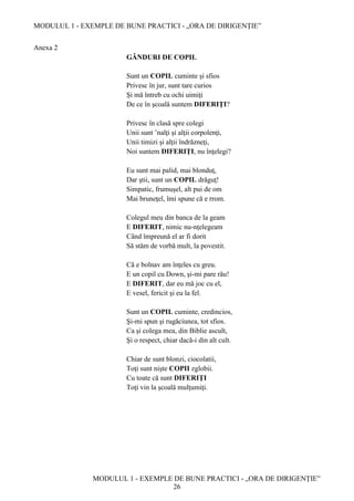 MODULUL 1 - EXEMPLE DE BUNE PRACTICI - „ORA DE DIRIGENȚIE”
MODULUL 1 - EXEMPLE DE BUNE PRACTICI - „ORA DE DIRIGENȚIE”
26
Anexa 2
GÂNDURI DE COPIL
Sunt un COPIL cuminte şi sfios
Privesc în jur, sunt tare curios
Şi mă întreb cu ochi uimiţi
De ce în şcoală suntem DIFERIŢI?
Privesc în clasă spre colegi
Unii sunt ’nalţi şi alţii corpolenţi,
Unii timizi şi alţii îndrăzneţi,
Noi suntem DIFERIŢI, nu înţelegi?
Eu sunt mai palid, mai blonduţ,
Dar ştii, sunt un COPIL drăguţ!
Simpatic, frumuşel, alt pui de om
Mai bruneţel, îmi spune că e rrom.
Colegul meu din banca de la geam
E DIFERIT, nimic nu-nţelegeam
Când împreună el ar fi dorit
Să stăm de vorbă mult, la povestit.
Că e bolnav am înţeles cu greu.
E un copil cu Down, şi-mi pare rău!
E DIFERIT, dar eu mă joc cu el,
E vesel, fericit şi eu la fel.
Sunt un COPIL cuminte, credincios,
Şi-mi spun şi rugăciunea, tot sfios.
Ca şi colega mea, din Biblie ascult,
Şi o respect, chiar dacă-i din alt cult.
Chiar de sunt blonzi, ciocolatii,
Toţi sunt nişte COPII zglobii.
Cu toate că sunt DIFERIŢI
Toţi vin la şcoală mulţumiţi.
 
