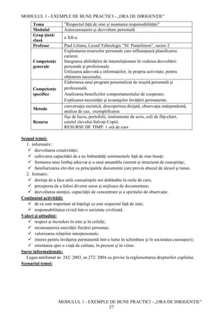 MODULUL 1 - EXEMPLE DE BUNE PRACTICI - „ORA DE DIRIGENȚIE”
MODULUL 1 - EXEMPLE DE BUNE PRACTICI - „ORA DE DIRIGENȚIE”
27
Tema ”Respectul față de sine și asumarea responsabilității”
Modulul Autocunoaștere și dezvoltare personală
Grup țintă/
clasă
a XII-a
Profesor Paul Liliana, Liceul Tehnologic ”Sf. Pantelimon”, sector 2
Competențe
generale
Exploatarea resurselor personale care influenţează planificarea
carierei.
Integrarea abilităţilor de interrelaţionare în vederea dezvoltării
personale şi profesionale.
Utilizarea adecvată a informaţiilor, în propria activitate, pentru
obţinerea succesului.
Competențe
specifice
Elaborarea unui program personalizat de reuşită personală şi
profesională.
Analizarea beneficiilor comportamentului de cooperare.
Explicarea necesităţii şi avantajelor învăţării permanente.
Metode
conversaţia euristică, descoperirea dirijată, observaţia independentă,
analiza de caz, exemplificarea
Resurse
fişe de lucru, portofolii, instrumente de scris, coli de flip-chart,
caietul elevului-Salvaţi Copiii.
RESURSE DE TIMP: 1 oră de curs
Scopul temei:
1. informativ:
 dezvoltarea creativităţii;
 cultivarea capacităţii de a ne îmbunătăţi sentimentele faţă de sine însuţi;
 formarea unui limbaj adecvat şi a unui ansamblu coerent şi structurat de cunoştinţe;
 familiarizarea elevilor cu principalele documente care previn abuzul de alcool şi tutun.
2. formativ:
 dorinţa de a face utile cunoştinţele noi dobândite la orele de curs;
 priceperea de a folosi diverse surse şi mijloace de documentare;
 dezvoltarea atenţiei, capacităţii de concentrare şi a spiritului de observaţie.
Conţinutul activităţii:
 de ce este important să înţelegi ce este respectul faţă de sine;
 responsabilitatea civică într-o societate civilizată.
Valori şi atitudini:
 respect şi încredere în sine şi în ceilalţi;
 recunoaşterea unicităţii fiecărei personae;
 valorizarea relaţiilor interpersonale;
 interes pentru învăţarea permanentă într-o lume în schimbare şi în societatea cunoaşterii;
 orientarea spre o viaţă de calitate, în prezent şi în viitor.
Surse informaţionale:
Legea antifumat nr. 242/ 2003, nr.272/ 2004 cu privire la reglementarea drepturilor copilului.
Scenariul temei:
 