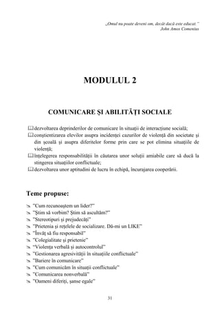 31
,,Omul nu poate deveni om, decât dacă este educat.”
John Amos Comenius
MODULUL 2
COMUNICARE ȘI ABILITĂȚI SOCIALE
dezvoltarea deprinderilor de comunicare în situații de interacțiune socială;
conștientizarea elevilor asupra incidenței cazurilor de violență din societate și
din școală și asupra diferitelor forme prin care se pot elimina situațiile de
violență;
înțelegerea responsabilității în căutarea unor soluții amiabile care să ducă la
stingerea situațiilor conflictuale;
dezvoltarea unor aptitudini de lucru în echipă, încurajarea cooperării.
Teme propuse:
 ”Cum recunoaştem un lider?”
 ”Ştim să vorbim? Ştim să ascultăm?”
 ”Stereotipuri și prejudecăți”
 ”Prietenia și rețelele de socializare. Dă-mi un LIKE”
 ”Învăţ să fiu responsabil”
 ”Colegialitate și prietenie”
 “Violența verbală și autocontrolul”
 ”Gestionarea agresivității în situațiile conflictuale”
 ”Bariere în comunicare”
 ”Cum comunicăm în situații conflictuale”
 ”Comunicarea nonverbală”
 ”Oameni diferiți, șanse egale”
 