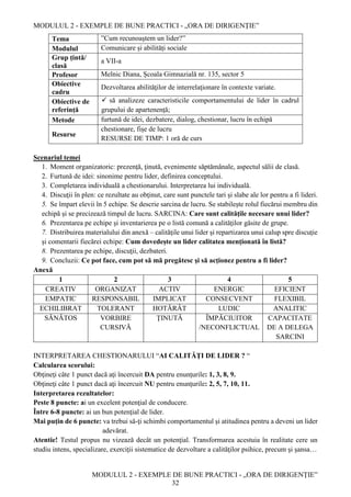 MODULUL 2 - EXEMPLE DE BUNE PRACTICI - „ORA DE DIRIGENȚIE”
MODULUL 2 - EXEMPLE DE BUNE PRACTICI - „ORA DE DIRIGENȚIE”
32
Tema ”Cum recunoaştem un lider?”
Modulul Comunicare și abilități sociale
Grup țintă/
clasă
a VII-a
Profesor Melnic Diana, Școala Gimnazială nr. 135, sector 5
Obiective
cadru
Dezvoltarea abilităţilor de interrelaţionare în contexte variate.
Obiective de
referință
 să analizeze caracteristicile comportamentului de lider în cadrul
grupului de apartenenţă;
Metode furtună de idei, dezbatere, dialog, chestionar, lucru în echipă
Resurse
chestionare, fișe de lucru
RESURSE DE TIMP: 1 oră de curs
Scenariul temei
1. Moment organizatoric: prezenţă, ţinută, evenimente săptămânale, aspectul sălii de clasă.
2. Furtună de idei: sinonime pentru lider, definirea conceptului.
3. Completarea individuală a chestionarului. Interpretarea lui individuală.
4. Discuţii în plen: ce rezultate au obţinut, care sunt punctele tari şi slabe ale lor pentru a fi lideri.
5. Se împart elevii în 5 echipe. Se descrie sarcina de lucru. Se stabilește rolul fiecărui membru din
echipă și se precizează timpul de lucru. SARCINA: Care sunt calităţile necesare unui lider?
6. Prezentarea pe echipe şi inventarierea pe o listă comună a calităţilor găsite de grupe.
7. Distribuirea materialului din anexă – calităţile unui lider şi repartizarea unui calup spre discuţie
şi comentarii fiecărei echipe: Cum dovedeşte un lider calitatea menţionată în listă?
8. Prezentarea pe echipe, discuţii, dezbateri.
9. Concluzii: Ce pot face, cum pot să mă pregătesc şi să acţionez pentru a fi lider?
Anexă
1 2 3 4 5
CREATIV ORGANIZAT ACTIV ENERGIC EFICIENT
EMPATIC RESPONSABIL IMPLICAT CONSECVENT FLEXIBIL
ECHILIBRAT TOLERANT HOTĂRÂT LUDIC ANALITIC
SĂNĂTOS VORBIRE
CURSIVĂ
ŢINUTĂ ÎMPĂCIUITOR
/NECONFLICTUAL
CAPACITATE
DE A DELEGA
SARCINI
INTERPRETAREA CHESTIONARULUI “AI CALITĂŢI DE LIDER ? “
Calcularea scorului:
Obţineţi câte 1 punct dacă aţi încercuit DA pentru enunţurile: 1, 3, 8, 9.
Obţineţi câte 1 punct dacă aţi încercuit NU pentru enunţurile: 2, 5, 7, 10, 11.
Interpretarea rezultatelor:
Peste 8 puncte: ai un excelent potenţial de conducere.
Între 6-8 puncte: ai un bun potenţial de lider.
Mai puțin de 6 puncte: va trebui să-ţi schimbi comportamentul şi atitudinea pentru a deveni un lider
adevărat.
Atentie! Testul propus nu vizează decât un potenţial. Transformarea acestuia în realitate cere un
studiu intens, specializare, exerciţii sistematice de dezvoltare a calităţilor psihice, precum şi şansa…
 
