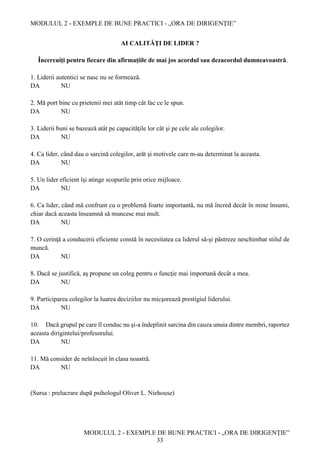 MODULUL 2 - EXEMPLE DE BUNE PRACTICI - „ORA DE DIRIGENȚIE”
MODULUL 2 - EXEMPLE DE BUNE PRACTICI - „ORA DE DIRIGENȚIE”
33
AI CALITĂŢI DE LIDER ?
Încercuiţi pentru fiecare din afirmaţiile de mai jos acordul sau dezacordul dumneavoastră.
1. Liderii autentici se nasc nu se formează.
DA NU
2. Mă port bine cu prietenii mei atât timp cât fac ce le spun.
DA NU
3. Liderii buni se bazează atât pe capacităţile lor cât şi pe cele ale colegilor.
DA NU
4. Ca lider, când dau o sarcină colegilor, arăt şi motivele care m-au determinat la aceasta.
DA NU
5. Un lider eficient îşi atinge scopurile prin orice mijloace.
DA NU
6. Ca lider, când mă confrunt cu o problemă foarte importantă, nu mă încred decât în mine însumi,
chiar dacă aceasta înseamnă să muncesc mai mult.
DA NU
7. O cerinţă a conducerii eficiente constă în necesitatea ca liderul să-şi păstreze neschimbat stilul de
muncă.
DA NU
8. Dacă se justifică, aş propune un coleg pentru o funcţie mai importană decât a mea.
DA NU
9. Participarea colegilor la luarea deciziilor nu micşorează prestigiul liderului.
DA NU
10. Dacă grupul pe care îl conduc nu şi-a îndeplinit sarcina din cauza unuia dintre membri, raportez
aceasta dirigintelui/profesorului.
DA NU
11. Mă consider de neînlocuit în clasa noastră.
DA NU
(Sursa : prelucrare după psihologul Oliver L. Niehouse)
 