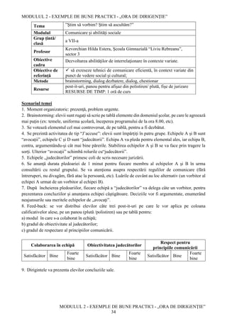 MODULUL 2 - EXEMPLE DE BUNE PRACTICI - „ORA DE DIRIGENȚIE”
MODULUL 2 - EXEMPLE DE BUNE PRACTICI - „ORA DE DIRIGENȚIE”
34
Tema ”Ştim să vorbim? Ştim să ascultăm?”
Modulul Comunicare și abilități sociale
Grup țintă/
clasă
a VII-a
Profesor
Kevorchian Hilda Estera, Școala Gimnazială “Liviu Rebreanu”,
sector 3
Obiective
cadru
Dezvoltarea abilităţilor de interrelaţionare în contexte variate.
Obiective de
referință
 să exreseze tehnici de comunicare eficientă, în context variate din
punct de vedere social și cultural;
Metode brainstorming, dialog dezbatere, dialog, chestionar
Resurse
post-it-uri, panou pentru afișaz din polistiren/ plută, fișe de jurizare
RESURSE DE TIMP: 1 oră de curs
Scenariul temei
1. Moment organizatoric: prezenţă, problem urgente.
2. Brainstorming: elevii sunt rugaţi să scrie pe tablă elemente din domeniul şcolar, pe care le agreează
mai puţin (ex: temele, uniforma şcolară, începerea programului de la ora 8.00, etc).
3. Se votează elementul cel mai controversat, de pe tablă, pentru a fi dezbătut.
4. Se prezintă activitatea de tip “J’accuse”: elevii sunt împărţiţi în patru grupe. Echipele A și B sunt
“avocații”, echipele C și D sunt “judecătorii”. Echipa A va pleda pentru elemental ales, iar echipa B,
contra, argumentându-şi cât mai bine părerile. Stabilirea echipelor A şi B se va face prin tragere la
sorţi. Ulterior “avocaţii” schimbă rolurile cu“judecătorii”.
5. Echipele ,,judecătorilor” primesc coli de scris necesare jurizării.
6. Se anunţă durata pledoariei de 1 minut pentru fiecare membru al echipelor A şi B în urma
consultării cu restul grupului. Se va atenţiona asupra respectării regulilor de comunicare (fără
întreruperi, nu divagăm, fără atac la persoană, etc). Luările de cuvânt au loc alternativ (un vorbitor al
echipei A urmat de un vorbitor al echipei B).
7. După încheierea pledoariilor, fiecare echipă a “judecătorilor” va delega câte un vorbitor, pentru
prezentarea concluziilor şi anunţarea echipei câştigătoare. Deciziile vor fi argumentate, enumerând
neajunsurile sau meritele echipelor de „avocaţi”.
8. Feed-back: se vor distribui elevilor câte trei post-it-uri pe care le vor aplica pe coloana
calificativelor alese, pe un panou (plută /polistiren) sau pe tablă pentru:
a) modul în care s-a colaborat în echipă;
b) gradul de obiectivitate al judecătorilor;
c) gradul de respectare al principiilor comunicării.
Colaborarea în echipă Obiectivitatea judecătorilor
Respect pentru
principiile comunicării
Satisfăcător Bine
Foarte
bine
Satisfăcător Bine
Foarte
bine
Satisfăcător Bine
Foarte
bine
9. Dirigintele va prezenta elevilor concluziile sale.
 