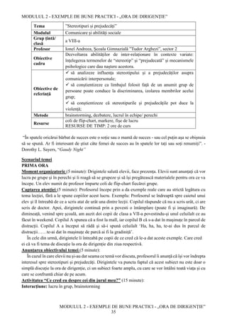 MODULUL 2 - EXEMPLE DE BUNE PRACTICI - „ORA DE DIRIGENȚIE”
MODULUL 2 - EXEMPLE DE BUNE PRACTICI - „ORA DE DIRIGENȚIE”
35
Tema ”Stereotipuri și prejudecăți”
Modulul Comunicare și abilități sociale
Grup țintă/
clasă
a VIII-a
Profesor Ionel Andreea, Școala Gimnazială ”Tudor Arghezi”, sector 2
Obiective
cadru
Dezvoltarea abilităților de inter-relaționare în contexte variate:
înțelegerea termenelor de “stereotip” și “prejudecată” și mecanismele
psihologice care dau naștere acestora.
Obiective de
referință
 să analizeze influența stereotipului și a prejudecăților asupra
comunicării interpersonale;
 să conștientizeze ca limbajul folosit față de un anumit grup de
persoane poate conduce la discriminarea, izolarea membrilor acelui
grup;
 să conștientizeze că stereotipurile și prejudecățile pot duce la
violență;
Metode brainstorming, dezbatere, lucrul în echipe/ perechi
Resurse
coli de flip-chart, markere, fișe de lucru
RESURSE DE TIMP: 2 ore de curs
“În spatele oricărui bărbat de succes este o soție sau o mamă de succes - sau cel puțin așa se obișnuia
să se spună. Ar fi interesant de știut câte femei de succes au în spatele lor tați sau soți renumiți”. -
Dorothy L. Sayers, “Gaudy Night”
Scenariul temei
PRIMA ORA
Moment organizatoric (5 minute): Drigintele salută elevii, face prezența. Elevii sunt anunțați că vor
lucra pe grupe și în perechi și îi roagă să se grupeze și să își pregătească materialele pentru ora ce va
începe. Un elev numit de profesor împarte coli de flip-chart fiecărei grupe.
Captarea atenției (5 minute): Profesorul începe prin a da exemple reale care au strictă legătura cu
tema lecției, fără a le spune copiilor acest lucru. Exemplu: Profesorul se îndreaptă spre caietul unui
elev și îl întreabă de ce a scris atat de urât una dintre lecții. Copilul răspunde că nu a scris urât, ci are
scris de doctor. Apoi, dirigintele continuă prin a povesti o întâmplare (poate fi și imaginară). De
dimineață, venind spre școală, am auzit doi copii de clasa a VII-a povestindu-și unul celuilalt ce au
făcut în weekend. Copilul A spunea că a fost la mall, iar copilul B că s-a dat în mașinuțe în parcul de
distracții. Copilul A a început să râdă și să-i spună celuilalt ‘Ha, ha, ha, te-ai dus în parcul de
distracții……te-ai dat în mașinuțe de parcă ai fi la gradiniță’.
În cele din urmă, dirigintele îi întreabă pe copii de ce cred că le-a dat aceste exemple. Care cred
ei că va fi tema de discuție la ora de dirigenție din ziua respectivă.
Anunțarea obiectivului temei (5 minute):
În cazul în care elevii nu și-au dat seama ce temă vor discuta, profesorul îi anunță că își vor îndrepta
interesul spre stereotipuri și prejudecăți. Dirigintele va puncta faptul că acest subiect nu este doar o
simplă discuție la ora de dirigenție, ci un subiect foarte amplu, cu care se vor întâlni toată viața și cu
care se confruntă chiar de pe acum.
Activitatea “Ce cred eu despre cei din jurul meu?” (15 minute):
Interacțiune: lucru în grup, brainstorming
 